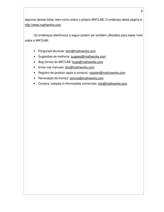 8
algumas destas listas, bem como sobre o próprio MATLAB. O endereço desta página é:
http://www.mathworks.com.
Os endereços eletrônicos a seguir podem ser também utilizados para saber mais
sobre o MATLAB:
• Perguntas técnicas: tech@mathworks.com
• Sugestões de melhoria: suggest@mathworks.com
• Bug (erros) do MATLAB: bugs@mathworks.com
• Erros nos manuais: doc@mathworks.com
• Registro de produto (após a compra): register@mathoworks.com
• Renovação de licença: service@mathworks.com
• Compra, cotação e informações comerciais: info@mathworks.com
 