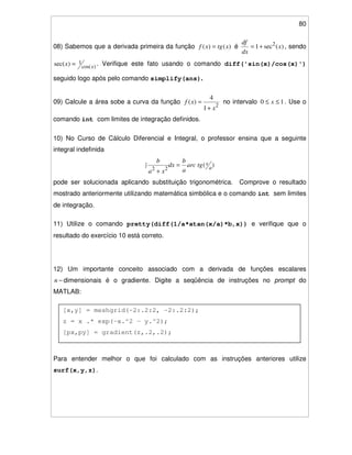 80
[x,y] = meshgrid(-2:.2:2, -2:.2:2);
z = x .* exp(-x.^2 - y.^2);
[px,py] = gradient(z,.2,.2);
contour(z), hold on, quiver(px,py), hold off
08) Sabemos que a derivada primeira da função )()( xtgxf = é )(sec1 2
x
dx
df
+= , sendo
)cos(
1)sec( xx = . Verifique este fato usando o comando diff('sin(x)/cos(x)')
seguido logo após pelo comando simplify(ans).
09) Calcule a área sobe a curva da função
2
1
4
)(
x
xf
+
= no intervalo 10 ≤≤ x . Use o
comando int com limites de integração definidos.
10) No Curso de Cálculo Diferencial e Integral, o professor ensina que a seguinte
integral indefinida
)(
22 a
xtgarc
a
b
dx
xa
b
=
+
pode ser solucionada aplicando substituição trigonométrica. Comprove o resultado
mostrado anteriormente utilizando matemática simbólica e o comando int sem limites
de integração.
11) Utilize o comando pretty(diff(1/a*atan(x/a)*b,x)) e verifique que o
resultado do exercício 10 está correto.
12) Um importante conceito associado com a derivada de funções escalares
−n dimensionais é o gradiente. Digite a seqüência de instruções no prompt do
MATLAB:
Para entender melhor o que foi calculado com as instruções anteriores utilize
surf(x,y,z).
 