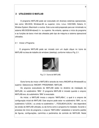 9
2 UTILIZANDO O MATLAB
O programa MATLAB pode ser executado em diversos sistemas operacionais,
tais como: MS-DOS; Windows-95 ou superior; Unix; Linux; VAX/VMS; Solaris; X-
Window System; Macintosh; e outros. Este curso está preparado para ser ministrado no
sistema MS-DOS/Windows3.1x ou superior. No entanto, apenas o início do programa
e as funções de baixo nível são afetados pelo tipo de máquina e sistema operacional
utilizados.
2.1 Iniciar o Programa
O programa MATLAB pode ser iniciado com um duplo clique no ícone do
MATLAB na área de trabalho do windows (desktop), conforme indica a Fig. 2.1.
Fig. 2.1: Ícone do MATLAB.
Outra forma de iniciar o MATLAB é através do menu INICIAR do Windows95 ou
superior. Seleciona-se: INICIAR / PROGRAMA / MATLAB.
Os arquivos executáveis do MATLAB estão no diretório de instalação do
MATLAB, no subdiretório “BIN”. O programa MATLAB é iniciado quando o arquivo
MATLAB.exe, do subdiretório “BIN” é executado.
Ao iniciar, o MATLAB invoca o arquivo “MATLABrc”, o qual é o arquivo de
configuração inicial do MATLAB. Este arquivo pode estar no subdiretório “BIN”, ou no
subdiretório “LOCAL”, ou ainda no subdiretório “...TOOLBOXLOCAL”. Isto dependerá
da versão do MATLAB utilizada, ou da forma como o programa foi instalado. Durante o
processo de início do programa, o arquivo “MATLABrc” estabelece o tamanho padrão
de figuras, configurações, caminhos e parâmetros de controle do MATLAB. Neste
 