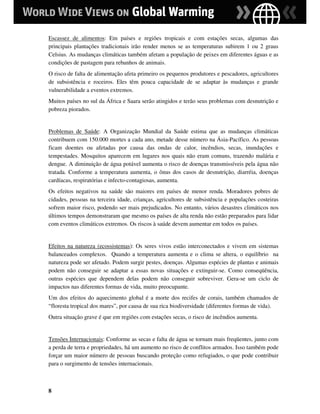Escassez de alimentos: Em países e regiões tropicais e com estações secas, algumas das
principais plantações tradicionais irão render menos se as temperaturas subirem 1 ou 2 graus
Celsius. As mudanças climáticas também afetam a população de peixes em diferentes águas e as
condições de pastagem para rebanhos de animais.
O risco de falta de alimentação afeta primeiro os pequenos produtores e pescadores, agricultores
de subsistência e roceiros. Eles têm pouca capacidade de se adaptar às mudanças e grande
vulnerabilidade a eventos extremos.
Muitos países no sul da África e Saara serão atingidos e terão seus problemas com desnutrição e
pobreza piorados.


Problemas de Saúde: A Organização Mundial da Saúde estima que as mudanças climáticas
contribuem com 150.000 mortes a cada ano, metade desse número na Ásia-Pacífico. As pessoas
ficam doentes ou afetadas por causa das ondas de calor, incêndios, secas, inundações e
tempestades. Mosquitos aparecem em lugares nos quais não eram comuns, trazendo malária e
dengue. A diminuição de água potável aumenta o risco de doenças transmissíveis pela água não
tratada. Conforme a temperatura aumenta, o ônus dos casos de desnutrição, diarréia, doenças
cardíacas, respiratórias e infecto-contagiosas, aumenta.
Os efeitos negativos na saúde são maiores em países de menor renda. Moradores pobres de
cidades, pessoas na terceira idade, crianças, agricultores de subsistência e populações costeiras
sofrem maior risco, podendo ser mais prejudicados. No entanto, vários desastres climáticos nos
últimos tempos demonstraram que mesmo os países de alta renda não estão preparados para lidar
com eventos climáticos extremos. Os riscos à saúde devem aumentar em todos os países.


Efeitos na natureza (ecossistemas): Os seres vivos estão interconectados e vivem em sistemas
balanceados complexos. Quando a temperatura aumenta e o clima se altera, o equilíbrio na
natureza pode ser afetado. Podem surgir pestes, doenças. Algumas espécies de plantas e animais
podem não conseguir se adaptar a essas novas situações e extinguir-se. Como conseqüência,
outras espécies que dependem delas podem não conseguir sobreviver. Gera-se um ciclo de
impactos nas diferentes formas de vida, muito preocupante.
Um dos efeitos do aquecimento global é a morte dos recifes de corais, também chamados de
“floresta tropical dos mares”, por causa de sua rica biodiversidade (diferentes formas de vida).
Outra situação grave é que em regiões com estações secas, o risco de incêndios aumenta.


Tensões Internacionais: Conforme as secas e falta de água se tornam mais freqüentes, junto com
a perda de terra e propriedades, há um aumento no risco de conflitos armados. Isso também pode
forçar um maior número de pessoas buscando proteção como refugiados, o que pode contribuir
para o surgimento de tensões internacionais.



8
 