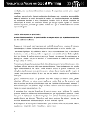 correlações, mas suas teorias não explicam o aumento de temperatura ocorrido após a era pré-
industrial.
Essa busca por explicações alternativas é prática científica normal e necessária. Algumas idéias
podem se comprovar no futuro. As teorias, no entanto, são complementares caso não consigam
dar explicações melhores e mais consistentes, levando todos os fatores climáticos em
consideração. A maioria dos cientistas, mesmo que critique alguns aspectos do consenso
científico majoritário, concorda que o efeito estufa é real e que as atividades humanas causam
aquecimento global.



De vêm onde os gases de efeito estufa?
A maior fonte das emissões de gases de efeito estufa provocados por ações humanas está no
uso dos combustíveis fósseis.


Os gases de efeito estufa mais importantes são o dióxido de carbono e o metano. O elemento
comum a eles é o carbono. Carbono é também o elemento comum ao carvão, petróleo e gás.
Carbono não é perigoso. Ao contrário, é parte da vida. Existe carbono em todas as coisas vivas.
Os oceanos, os solos, as florestas, todos os organismos vivos contém carbono. Todas as plantas
absorvem dióxido de carbono conforme crescem. Quando elas morrem, são queimadas ou se
decompõem, carbono é lançado no atmosfera na forma de dióxido de carbono ou metano. É parte
do ciclo natural do carbono.
No entanto, carvão, petróleo e gás natural são feitos de plantas que viveram há muitos anos atrás.
Eles foram cobertos por areia, calcário ou outros sedimentos. Presos em locais com alta pressão,
alguns transformaram-se em carvão. Outros materiais vindos de plantas, combinados com
hidrogênio, transformaram-se em petróleo e gases naturais. Dessa maneira, grandes porções de
carbono estavam presas debaixo da terra até que os homens começaram as perfurações e
escavações.
Quando combustíveis fósseis são queimados para obter energia nas fábricas, carros, plantas
industriais, edifícios e em outros motores, carbono é emitido. Hoje em dia, a natureza pode
absorver apenas uma fração desse carbono extra que é emitido pelas atividades humanas. O
desmatamento agrava este problema porque o carbono é emitido muito mais rápido do que novas
plantas conseguem crescer e absorvê-lo.
A agricultura piora a questão dependendo da maneira como a terra é utilizada. Por exemplo,
quando o número de rebanhos de animais aumenta para que seja produzido mais leite e carne,
mais gases de efeito estufa são eliminados porque esses animais ruminantes produzem metano
quando digerem seu alimento. Além disso, mais terras, proteínas das plantas e energia são
utilizados para alimentar animais do que para produzir alimentos vegetais.
A decomposição do lixo orgânico também libera gases de efeito estufa, exceto quando o lixo é
reciclado ou o metano dos aterros é canalizado e reaproveitado.


12
 