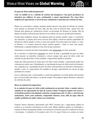 Os gases de efeito estufa desaparecem?
Uma vez emitido no ar, o dióxido de carbono não desaparece. Uma parte permanece na
atmosfera por milhares de anos, continuando a causar aquecimento. Por causa dessa
tendência de aquecimento, os níveis do mar continuarão a aumentar por centenas de anos.


Plantas em crescimento e plantas marinhas podem absorver uma parte do dióxido de carbono
extra lançado na atmosfera da Terra. Mas não dão conta de absorver tudo quanto tem sido
liberado pela queima de combustíveis fósseis ou devastação de florestas no mundo. Não há
plantas em número suficiente para aboserver esse carbono em excesso, gerado pelos humanos.
Existem duas tendências opostas: Em algumas partes do mundo, quando a água e os nutrientes
são suficientes, as plantas mais novas crescem mais rápido e absorvem maiores quantidades de
dióxido de carbono quando o clima se torna mais quente. Em outras partes do mundo, os solos,
as florestas e os oceanos absorvem menos carbono quando o clima se torna mais quente.
Infelizmente, a segunda tendência é mais forte do que a primeira.
Atualmente as emissões de efeito estufa globais estão aumentando em ritmo acelerado.
Se as emissões se mantiverem constantes nos níveis de hoje, a quantidade de gases de efeito
estufa presente na atmosfera continuará a crescer, porque mais gases de efeito estufa são
emitidos do que absorvidos. Como resultado, o aquecimento global se acelerará.
Ainda que todos parassem de emitir gases de efeito estufa amanhã, o aquecimento global iria
continuar por muitos anos. Gradualmente, a concentração de gases de efeito estufa iria diminuir,
mas, enquanto isso, a quantidade de gases de efeito estufa presentes na atmosfera continuariam a
prender o calor. E o aquecimento iria espalhar-se devagar, especialmente nas massas de água
profundas dos oceanos.
Essa é a diferença entre a estufa global e a estufa dos jardineiros: na estufa global, não há janela
que você possa abrir para deixar o ar quente escapar. Nós podemos apenas diminuir a espessura
da cobertura da estufa.

Riscos no aumento da temperatura
Se as emissões de gases de efeito estufa continuarem no presente ritmo, o mundo estará a
caminho de um aquecimento de mais de 4 graus Celsius. O impacto negativo irá crescer e
os benefícios positivos irão diminuir conforme a temperatura sobe. O calor e o nível do mar
aumentarão, assim como enchentes, tempestades intensas, secas, falta de água, falta de
comida, problemas de saúde e danos aos ecossistemas


Cenários futuros diferentes apresentados pelo IPCC mostram que o aquecimento global irá
acelerar se as emissões continuarem no ritmo atual. Muitas hipóteses podem ser formuladas a
respeito do futuro da população global, crescimento da economia, preço dos combustíveis fósseis
e tecnologias. A estimativa é de aumento entre 4.0 e 6,1 graus Celsius nos cenários de maior


                                                                                                 13
 