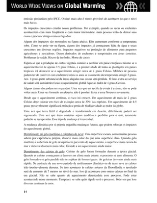 emissão produzidos pelo IPCC. O nível mais alto é menos provável de acontecer do que o nível
mais baixo.
Os impactos crescentes criarão novos problemas. Por exemplo, quando as secas ou enchentes
acontecerem com mais freqüência e com maior intensidade, mais pessoas terão de deixar suas
casas e procurar abrigo como refugiados.
Alguns dos impactos são mostrados na figura abaixo. Eles aumentam conforme a temperatura
sobe. Como se pode ver na figura, alguns dos impactos já começaram: falta de água e secas
crescentes em diversas regiões. Impactos negativos na produção de alimentos para pequenos
agricultores e pescadores. Danos derivados de enchentes e tempestades em áreas costeiras.
Problemas de saúde. Riscos de incêndio. Morte de corais.
Espera-se que a produção de certos vegetais comece a declinar em países tropicais mesmo se o
aquecimento for de apenas 1,5 grau Celsius, e a produtividade de todas as plantações em países
tropicais irá decrescer se o aquecimento atingir cerca de 4 graus Celsius. Milhões de pessoas
podem ter de conviver com enchentes todos os anos se o aumento da temperatura atingir 3 graus.
Aos 4 graus parte substancial da áreas alagadas nas costas será perdida. O ônus extra ao serviço
de saúde será considerável caso o aquecimento global fique ao redor de 4 graus Celsius.
Alguns danos não podem ser reparados. Uma vez que um recife de corais é extinto, não se pode
voltar atrás. Uma vez formado um deserto, não é possível fazer a terra florescer novamente.
Desde que o aquecimento continue, o risco irá crescer. Um aquecimento de mais de 2 graus
Celsius deve colocar em risco de extinção cerca de 30% das espécies. Um aquecimento de 4-5
graus provavelmente significará extinção e perda de biodiversidade ao redor do globo.
Uma vez que terra fértil é degradada e transformada em deserto, dificilmente poderá ser
regenerada. Uma vez que áreas costeiras sejam erodidas e perdidas para o mar, raramente
poderão se recuperadas. Esse tipo de mudança é irreversível.
A mudança climática por si própria engatilha mudanças futuras, que podem reforçar os impactos
do aquecimento global.
Derretimento do gelo marítimo e cobertura de neve: Uma superfície escura, como muitas pessoas
sabem por experiência própria, absorve mais calor do que uma superfície clara. Quando gelo
marítimo e cobertura de gelo desaparecem por conta do aquecimento, a superfície mais escura do
mar e da terra absorvem mais calor, levando a um aquecimento ainda maior.
Derretimento das calotas de gelo: Calotas de gelo foram formadas durante a época glacial.
Quando as calotas começarem a derreter em clima mais quente, o processo se auto alimenta. O
gelo formado e o gelo perdido não se repõem de formas iguais. As geleiras derretem ainda mais
rápido. Na ausência de um novo período de resfriamento climático ou de mais neve as calotas
irão inevitavelmente derreter. Se isso acontecer às calotas polares da Groenlândia o resultado
será de aumento de 7 metros no nível do mar. Isso já aconteceu com outras calotas no final da
era glacial. Não se sabe quanto de aquecimento desencadeia esse processo. Pode estar
acontecendo nesse momento. Tampouco se sabe quão rápido será o processo. Pode ser que leve
diversas centenas de anos.

14
 