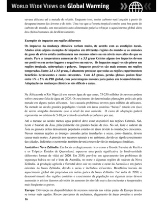 savana africana até a metade do século. Enquanto isso, muito carbono será lançado a partir do
desaparecimento das árvores e do solo. Uma vez que a floresta tropical contém uma boa parte do
carbono do mundo, um mecanismo auto alimentado poderia reforçar o aquecimento global além
dos efeitos humanos do desflorestamento.

Exemplos de impactos em regiões diferentes
Os impactos da mudança climática variam muito, de acordo com as condições locais.
Abaixo estão alguns exemplos de impactos em diferentes regiões do mundo se as emissões
de gases de efeito estufa continuarem nos mesmos níveis ou em níveis mais altos do que os
atuais. Para a temperatura aumentar de 1 a 3.5 graus Celsius alguns dos impactos devem
ser positivos em certos lugares e negativos em outros. Os impactos negativos são piores em
regiões tropicais, subtropicais e polares. Impactos positivos são mais comuns em regiões
temperadas. Entre 2.5 a 3.5 graus, é altamente provável que todas as regiões experimentem
benefícios decrescentes e custos crescentes. Com 4.5 graus, perdas globais podem ficar
entre 1% e 5% do PIB global, com porcentagens maiores para países em desenvolvimento.
Adaptações às mudanças climáticas são difíceis e caras.


Na África,onde o Rio Niger já tem menos água do que antes, 75-250 milhões de pessoas podem
sofrer crescente falta de água até 2020. O crescimento de determinadas plantações pode cair pela
metade em alguns países africanos. Isso causaria problemas severos para milhões de africanos.
Na metade do século grandes populações vivendo em áreas costeiras “baixas” estarão em risco
de serem atingidas duramente caso o nível do mar aumente. O custo de adaptação poderá
representar no mínimo de 5-10 por cento do resultado econômico por ano.
Até a metade do século menos água potável deve estar disponível nas regiões Centrais, Sul,
Leste e Sudeste da Ásia, principalmente em grandes bacias de rios. No sul, leste e sudeste da
Ásia os grandes deltas densamente populados estarão em risco devido às inundações crescentes.
Nessas mesmas regiões as doenças causadas pelas inundações e secas, como diarréia, devem
causar mais mortes. A pressão nos recursos naturais e no ambiente, devido ao rápido crescimento
das cidades, indústrias e economias também deverá crescer devido às mudanças climáticas.
Austrália e Nova Zelândia: Em locais ecologicamente ricos como a Grande Barreira de Recifes
e os Trópicos Úmidos de Queensland, espera-se uma perda significativa de biodiversidade
(diferentes formas de vida) até 2020. Em 2030, prevê-se um agravamento dos problemas de
segurança hídrica no sul e leste da Austrália, no norte e algumas regiões do sudeste da Nova
Zelândia. A produção agrícola e florestal deve cair no sudeste e oeste da Austrália e em partes
orientais da Nova Zelândia, devido a secas e incêndios crescentes. Benefícios iniciais do
aquecimento global são projetados em outras partes da Nova Zelândia. Por volta de 2050, o
desenvolvimento das regiões costeiras e crescimento da população em algumas áreas devem
aumentar os efeitos danosos advindos do aumento do nível do mar e das enchentes e tempestades
mais freqüentes e graves.
Europa: Diferenças na disponibilidade de recursos naturais nas várias partes da Europa devem
se tornar mais agudas. Riscos crescentes de enchentes, alagamento de áreas costeiras e erosão
16
 
