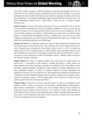 estão entre os impactos negativos. Haverá diminuição de glaciares montanhosos, menos neve e
turismo de inverno e perda de espécies (em algumas áreas mais de 60% até 2080, se as emissões
permaneceram altas). O sudeste da Europa já está vulnerável à mudança climática; prevê-se que
altas temperaturas e seca reduzam viabilidade de água, energia hidráulica, turismo de verão e, em
geral, produtividade agrícola. Riscos à saúde devido a ondas de calor e incêndios também
deverão crescer.
América Latina: No oeste da Amazônia, há previsões de que, na metade do século, a floresta
será gradualmente substituída por um tipo de vegetação semelhante ao de uma savana (tipo de
cerrado, com menos árvores, mais grama) por conta de maior calor e menos umidade no solo. Há
risco de perda significativa de espécies e biodiversidade em muitas partes da América Latina
tropical. A produtividade de importantes lavouras e rebanhos deve cair. Em áreas de clima
temperado as plantações de soja devem aumentar. Desaparecimento de glaciares e mudanças nos
padrões de precipitação podem provocar falta de água.
América do Norte: Nas montanhas ocidentais as fontes de água amplamente utilizadas devem
ficar sob pressão por conta de menos neve, mais enchentes de inverno e redução dos fluxos de
verão. Plantações que necessitam de chuva deverão crescer entre 5 e 20% no começo das
décadas desse século em algumas partes da região. Cidades que já enfrentam ondas de calor
serão desafiadas em maior número, intensidade, e duração das ondas de calor durante o século –
com possíveis efeitos negativos na saúde. Comunidades costeiras e habitats estarão sob pressão
por conta das mudanças climáticas.
Regiões Polares: No Ártico, a mudança climática está acontecendo mais rápido do que em
outros locais. A diminuição do gelo marítimo e redução das geleiras e calotas polares tem
efeitos negativos em muitos organismos, incluindo aves migratórias, focas, ursos polares e ouros
mamíferos e grandes predadores. Também tem efeito negativo em formas tradicionais de vida.
Para comunidades humanas no Ártico, os impactos poderão ser mistos, dependendo das
aspirações das pessoas e dos seus modos de vida. Áreas permanente congeladas se derretendo em
combinação com outras mudanças climáticas provocam efeitos negativos em construções e infra-
estrutura. Em algumas regiões, a vida selvagem poderá estar vulnerável à invasão de outras
espécies quando as barreiras climáticas diminuírem.
Pequenas Ilhas: O aumento do nível do mar poderá agravar os efeitos das inundações, marés
ciclônicas, erosão e outros riscos costeiros. Isso ameaçará a habitabilidade da região porque a
infra-estrutura, assentamentos e estradas vitais serão atingidas. Recursos locais poderão ser
afetados por erosão costeira, morte de corais, etc. Até a metade do século, fontes de água em
muitas ilhas do Caribe e Pacífico serão insuficientes para atender a demanda durante períodos de
pouca chuva. Com temperaturas mais altas, invasão crescente de espécies não nativas poderá
ocorrer, particularmente em ilhas não tropicais.




                                                                                              17
 