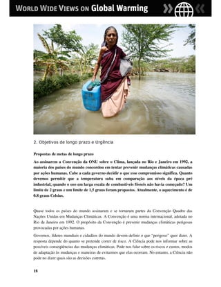 2. Objetivos de longo prazo e Urgência

Propostas de metas de longo prazo
Ao assinarem a Convenção da ONU sobre o Clima, lançada no Rio e Janeiro em 1992, a
maioria dos países do mundo concordou em tentar prevenir mudanças climáticas causadas
por ações humanas. Cabe a cada governo decidir o que esse compromisso significa. Quanto
devemos permitir que a temperatura suba em comparação aos níveis da época pré
industrial, quando o uso em larga escala de combustíveis fósseis não havia começado? Um
limite de 2 graus e um limite de 1,5 graus foram propostos. Atualmente, o aquecimento é de
0.8 graus Celsius.


Quase todos os países do mundo assinaram e se tornaram partes da Convenção Quadro das
Nações Unidas em Mudanças Climáticas. A Convenção é uma norma internacional, adotada no
Rio de Janeiro em 1992. O propósito da Convenção é prevenir mudanças climáticas perigosas
provocadas por ações humanas.
Governos, líderes mundiais e cidadãos do mundo devem definir o que “perigoso” quer dizer. A
resposta depende do quanto se pretende correr de risco. A Ciência pode nos informar sobre as
possíveis conseqüências das mudanças climáticas. Pode nos falar sobre os riscos e custos, modos
de adaptação às mudanças e maneiras de evitarmos que elas ocorram. No entanto, a Ciência não
pode no dizer quais são as decisões corretas.


18
 