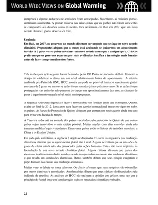 energética e algumas reduções nas emissões foram conseguidas. No entanto, as emissões globais
continuam a aumentar. A grande maioria dos países notou que os ganhos não foram suficientes
se comparados aos desafios ainda existentes. Eles decidiram, em Bali em 2007, que um novo
acordo climático global deveria ser feito.

Urgência
Em Bali, em 2007, os governos do mundo disseram ser urgente que se faça um novo acordo
climático. Proponentes alegam que o tempo está acabando se quisermos um aquecimento
inferior a 2 graus – e se quisermos fazer um novo acordo antes que o antigo expire. Críticos
preferem que os governos esperem por mais evidência científica e tecnologias mais baratas
antes de fazer comprometimentos fortes.



Três razões para ação urgente foram demandas pelas 192 Partes no encontro de Bali. Primeiro o
desejo de estabilizar o clima em um nível relativamente baixo de aquecimento. A ciência
analisada pelo Painel da ONU, IPCC, mostra que pode ser possível limitar o aquecimento global
em cerca de 2 graus ou menos se ações forem tomadas já nos próximos anos. Se as ações forem
postergadas e as emissões não pararem de crescer em aproximadamente dez anos, as chances de
parar o aquecimento naquele nível serão muito pequenas.

A segunda razão para urgência é fazer o novo acordo ser firmado antes que o presente, Quioto,
expire ao final de 2012. Leva anos para fazer um acordo internacional entrar em vigor em todos
os países. As Partes do Protocolo de Quioto disseram que querem um novo acordo ainda este ano
para evitar esta lacuna de tempo.
A Terceira razão está na vontade dos países vinculados pelo protocolo de Quioto de que outros
países sejam envolvidos o mais rápido possível. Muitas nações com altas emissões ainda não
tomaram medidas legais vinculantes. Entre esses países estão os líderes de emissões mundiais, a
China e os Estados Unidos.
Em cada país, entretanto, a urgência é objeto de discussão. Existem os negadores das mudanças
climáticas dizendo que o aquecimento global não é real. Alguns acreditam que as emissões de
gases de efeito estufa não são provocados pelas ações humanas. Estes não vêem urgência na
formulação de um novo acordo climático global. Alguns céticos afirmam que partes dos
cientistas do clima usam dados errados ou não compreendem as causas das mudanças climáticas,
o que resulta em conclusões alarmistas. Outros também dizem que seus colegas exageram o
papel humano nas causas das mudanças climáticas.
Muitas vezes o debate se torna caloroso. Os céticos afirmam que suas pesquisas são obstruídas
por outros cientistas e autoridades. Ambientalistas dizem que estes céticos são financiados pela
indústria de petróleo. As análises do IPCC não excluem a opinião dos céticos, uma vez que é
princípio do Painel levar em consideração todos os resultados científicos revisados.



22
 