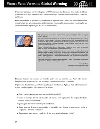 O encontro climático em Copenhagen é a 15º Conferência das Partes da Convenção do Clima,
(conhecido pela sigla como COP15). Ao mesmo tempo, é um encontro das Partes do Protocolo
de Quioto.
Praticamente todos os governos do mundo estarão representados – junto com muitos jornalistas e
organizações não governamentais (ambientalistas, organizações empresariais, organizações de
desenvolvimento, organizações da ONU e muitas outras).




                               Nós precisamos de um novo Acordo Verde que funcione para todas as nações,
                               ricas e pobres…
                               Nós precisamos urgentemente de um acordo em mudança climática que forneça
                               o suporte político, legal e econômico para fomentar uma onda de investimento
                               sustentável. Em resumo, nossa resposta à crise econômica deve levar em conta
                               objetivos climáticos, e nossa resposta à crise climática deve levar em conta
                               metas econômicas e sociais…
                               Países industrializados devem estabelecer metas de longo prazo ambiciosas,
                               além de metas factíveis de reduções de médio prazo.
                               Países em desenvolvimento também devem limitar suas emissões. Para tanto,
                               eles precisarão de apoio financeiro e tecnológico – não apenas promessas, mas
                               resultados tangíveis. As mudanças deverão estar integradas com estratégias
                               para o desenvolvimento e diminuição da pobreza. Ter um sem o outro significa
                               que os dois falharam…
                               Devemos nos libertar de posições arraigadas – quem é o culpado, quem deve
                               agir primeiro. Estamos todos juntos nisso.

                                                                                               Ban Ki-Moon
                                                                             Secretário Geral, Nações Unidas




Decisões formais não podem ser tomadas pelo voto da maioria. As Partes são nações
independentes; devem chegar a um acordo por entendimento mútuo e consenso.
O propósito do encontro é, conforme estabelecido no Plano de Ação de Bali, adotar um novo
acordo climático global. As Partes terão de definir:


  ●   Qual é o nível perigoso de aquecimento global aceitável?
  ●   Como os esforços devem ser divididos (de acordo com o princípio das responsabilidades
      comuns porém diferenciadas)?
  ●   Quais ações devem ser tomadas por cada Parte?
  ●   Quais recursos devem ser promovidos e oferecidos para limitar o aquecimento global e
      adaptação à mudança climática?
  ●   Quais devem ser a regras e condições de um novo acordo climático global?



24
 