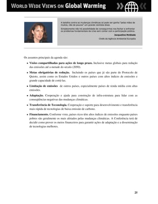 A batalha contra as mudanças climáticas só pode ser ganha “pelas mãos de
                                muitos, não de poucos” um grande cientista disse.
                                Simplesmente não há possibilidade de conseguirmos nos fechar e enfrentar
                                os problemas fundamentais da crise sem contar com a participação pública.
                                                                                    Jacqueline McGlade
                                                                     Chefe da Agência Ambiental Européia




Os assuntos principais da agenda são:
  ●   Visões compartilhadas para ações de longo prazo. Inclusive metas globais para redução
      das emissões até a metade do século (2050).
  ●   Metas obrigatórias de redução. Incluindo os países que já são parte do Protocolo de
      Quioto, assim como os Estados Unidos e outros países com altos índices de emissões e
      grande capacidade de cortá-las.
  ●   Limitação de emissões de outros países, especialmente países de renda média com altas
      emissões.
  ●   Adaptação. Cooperação e ajuda para construção de infra-estrutura para lidar com as
      conseqüências negativas das mudanças climáticas.
  ●   Transferência de Teconologia. Cooperação e suporte para desenvolvimento e transferência
      mais rápida de tecnologias de baixa emissão de carbono.
  ●   Financiamento. Conforme visto, países ricos têm altos índices de emissões enquanto países
      pobres são geralmente os mais afetados pelas mudanças climáticas. A Conferência terá de
      decidir como prover os meios financeiros para garantir ações de adaptação e a disseminação
      de tecnologias melhores.




                                                                                                        25
 