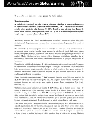 3. Lidando com as emissões de gases de efeito estufa

Rotas das emissões
As emissões devem atingir um pico e cair se quisermos estabilizar a concentração de gases
de efeito estufa na atmosfera. O Painel Climático da ONU, IPCC, tem desenvolvido muitos
estudos sobre possíveis rotas futuras. O IPCC descobriu que há uma boa chance de
limitarmos o aumento da temperatura global em 2 graus se as emissões globais atingirem
um pico agora e caírem pela metade em 2050.


A atmosfera acima de nós é vasta. Mas não é infinita. Enquanto a humanidade emitir mais gases
de efeito estufa do que a natureza consegue absorver, a concentração de gases de efeito estufa irá
aumentar.
Por outro lado, é impossível parar todas as emissões de uma vez. Seria muito custoso e
prejudicaria muitas pessoas. Imagine o que aconteceria: não haveria eletricidade, aquecimento
interno, transporte, produção, construção, com exceção do que é feito por energia renovável ou
nuclear. Muitas fábricas, navios, carros, aviões, lâmpadas, ventiladores, aparelhos de ar
condicionado, sistemas de aquecimento, computadores e máquinas de qualquer tipo parariam de
funcionar.
Para atingir a estabilização dos gases de efeito estufa na atmosfera, primeiro as emissões teriam
de ser reduzidas, e depois deveriam atingir um pico e começar a cair para uma fração do que são
hoje. Ainda assim, as temperaturas não voltariam ao níveis anteriores. Elas apenas parariam de
aumentar. Quanto mais cedo as emissões atingirem um pico e caírem, mais baixos níveis de
estabilização podem ser conseguidos.
Essa é a chamada rota das emissões. O IPCC conseguiu formular quase 200 rotas possíveis. O
IPCC descobriu que um aquecimento global de 2.0 a 2.4 graus provavelmente acontecerá se as
emissões atingirem um pico em seis anos a partir de agora e forem reduzidas de 50 a 85 por
cento até 2050.
O último estudo de rota foi publicado em abril de 2009. Ele diz que as chances são de 3 para 4 de
manter o aquecimento global abaixo de 2 graus Celsius se o mundo emitir 1000 bilhões de
toneladas de CO2 do ano 2000 ao ano 2050. Mais de um quarto desses 1000 bilhões de toneladas
já foi emitido. Hoje as emissões globais são de mais de 50 bilhões de toneladas por ano, e ainda
estão aumentando. Assim, um cálculo rápido mostraria que as emissões globais terão de atingir
logo um pico e cair rapidamente depois disso, para se atingir a estabilização em 2 graus.
Leva muitos anos para se conseguir resultados completos em qualquer ação, até mesmo se ela for
decidida rapidamente. Se, por exemplo, se decidisse hoje que serão feitos novos carros, mais
eficientes, os modelos ainda teriam de ser projetados e testados primeiro, as indústrias
automobilísticas teriam de construir novas fábricas, e clientes teriam de comprar os novos carros
e deixar de usar os antigos antes que o efeito completo da ação pudesse ser sentido. Mudar o

26
 