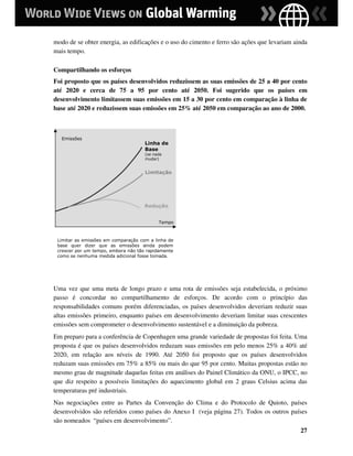 modo de se obter energia, as edificações e o uso do cimento e ferro são ações que levariam ainda
mais tempo.

Compartilhando os esforços
Foi proposto que os países desenvolvidos reduzissem as suas emissões de 25 a 40 por cento
até 2020 e cerca de 75 a 95 por cento até 2050. Foi sugerido que os países em
desenvolvimento limitassem suas emissões em 15 a 30 por cento em comparação à linha de
base até 2020 e reduzissem suas emissões em 25% até 2050 em comparação ao ano de 2000.



   Emissões
                                     Linha de
                                     Base
                                     (se nada
                                     mudar)


                                     Limitação




                                     Redução


                                           Tempo



 Limitar as emissões em comparação com a linha de
 base quer dizer que as emissões ainda podem
 crescer por um tempo, embora não tão rapidamente
 como se nenhuma medida adicional fosse tomada.




Uma vez que uma meta de longo prazo e uma rota de emissões seja estabelecida, o próximo
passo é concordar no compartilhamento de esforços. De acordo com o princípio das
responsabilidades comuns porém diferenciadas, os países desenvolvidos deveriam reduzir suas
altas emissões primeiro, enquanto países em desenvolvimento deveriam limitar suas crescentes
emissões sem comprometer o desenvolvimento sustentável e a diminuição da pobreza.
Em preparo para a conferência de Copenhagen uma grande variedade de propostas foi feita. Uma
proposta é que os países desenvolvidos reduzam suas emissões em pelo menos 25% a 40% até
2020, em relação aos níveis de 1990. Até 2050 foi proposto que os países desenvolvidos
reduzam suas emissões em 75% a 85% ou mais do que 95 por cento. Muitas propostas estão no
mesmo grau de magnitude daquelas feitas em análises do Painel Climático da ONU, o IPCC, no
que diz respeito a possíveis limitações do aquecimento global em 2 graus Celsius acima das
temperaturas pré industriais.
Nas negociações entre as Partes da Convenção do Clima e do Protocolo de Quioto, países
desenvolvidos são referidos como países do Anexo I (veja página 27). Todos os outros países
são nomeados “países em desenvolvimento”.
                                                                                             27
 
