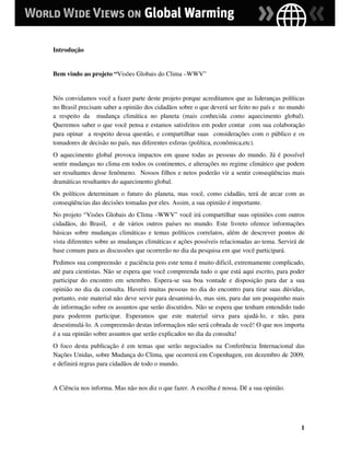 Introdução


Bem vindo ao projeto “Visões Globais do Clima –WWV”


Nós convidamos você a fazer parte deste projeto porque acreditamos que as lideranças políticas
no Brasil precisam saber a opinião dos cidadãos sobre o que deverá ser feito no país e no mundo
a respeito da mudança climática no planeta (mais conhecida como aquecimento global).
Queremos saber o que você pensa e estamos satisfeitos em poder contar com sua colaboração
para opinar a respeito dessa questão, e compartilhar suas considerações com o público e os
tomadores de decisão no país, nas diferentes esferas (política, econômica,etc).
O aquecimento global provoca impactos em quase todas as pessoas do mundo. Já é possível
sentir mudanças no clima em todos os continentes, e alterações no regime climático que podem
ser resultantes desse fenômeno. Nossos filhos e netos poderão vir a sentir conseqüências mais
dramáticas resultantes do aquecimento global.
Os políticos determinam o futuro do planeta, mas você, como cidadão, terá de arcar com as
conseqüências das decisões tomadas por eles. Assim, a sua opinião é importante.
No projeto “Visões Globais do Clima –WWV” você irá compartilhar suas opiniões com outros
cidadãos, do Brasil, e de vários outros países no mundo. Este livreto oferece informações
básicas sobre mudanças climáticas e temas políticos correlatos, além de descrever pontos de
vista diferentes sobre as mudanças climáticas e ações possíveis relacionadas ao tema. Servirá de
base comum para as discussões que ocorrerão no dia da pesquisa em que você participará.
Pedimos sua compreensão e paciência pois este tema é muito dificil, extremamente complicado,
até para cientistas. Não se espera que você compreenda tudo o que está aqui escrito, para poder
participar do encontro em setembro. Espera-se sua boa vontade e disposição para dar a sua
opinião no dia da consulta. Haverá muitas pessoas no dia do encontro para tirar suas dúvidas,
portanto, este material não deve servir para desanimá-lo, mas sim, para dar um pouquinho mais
de informação sobre os assuntos que serão discutidos. Não se espera que tenham entendido tudo
para poderem participar. Esperamos que este material sirva para ajudá-lo, e não, para
desestimulá-lo. A compreensão destas informaçãos não será cobrada de você! O que nos importa
é a sua opinião sobre assuntos que serão explicados no dia da consulta!
O foco desta publicação é em temas que serão negociados na Conferência Internacional das
Nações Unidas, sobre Mudança do Clima, que ocorrerá em Copenhagen, em dezembro de 2009,
e definirá regras para cidadãos de todo o mundo.


A Ciência nos informa. Mas não nos diz o que fazer. A escolha é nossa. Dê a sua opinião.




                                                                                              1
 