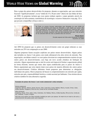Para o grupo dos países desenvolvidos foi proposto, durante as negociações, que suas emissões
ficassem “significativamente”, ou na “ordem de 15 a 30 por cento” abaixo de suas linhas de base
até 2020. As propostas incluem que esses países tenham suporte e sejam apoiados através da
construção de infra-estrutura, transferência de tecnologia e recursos financeiros (veja pág. 32) e
que possam compartilhar esforços entre si.


                                     Na Índia, eu preciso fornecer eletricidade para lâmpadas de meio bilhão de
                                     pessoas. No Ocidente,você dirige seu Mercedes o mais rápido que quiser. Nós
                                     temos emissões de “sobrevivência”, vocês têm emissões de “modo de vida”. Você
                                     não pode colocá-las na mesma base. Estou tentando prover o mínimo serviço
                                     comercial de energia, enquanto você não está preparado para abrir mão de parte
                                     do seu abonado estilo de vida ou padrões altos de consumo.
                                                                                                        Shyam Saran
                                                                   Enviado especial da Índia sobre Mudanças Climáticas
                                                                                                    Dezembro de 2008




Até 2050 foi proposto que os países em desenvolvimento como um grupo reduzam as suas
emissões em 25% em comparação ao ano 2000.
Algumas propostas fazem exceções explícitas aos países menos desenvolvidos. Alguns países
não incluídos no Anexo I são países com renda substancial e/ou altos níveis de emissões. Nas
negociações, um debate central é se esses países deveriam ter comprometimentos maiores do que
outros países em desenvolvimento, caso haja um novo acordo climático de limitação de
emissões. Alguns argumentam que se não for assim será impossível limitar o aquecimento global
de forma eficiente, mesmo que metas altas sejam estabelecidas para os países do Anexo I.
Outros argumentam que seria injusto tratar esses países de maneira diferente dos outros países
em desenvolvimento. Critérios diferentes foram propostos para determinar as obrigações
individuais dos países. Houve propostas de basear os comprometimentos em emissões per capita,
emissões por país, responsabilidade histórica e renda nacional por habitante. Uma mistura desses
critérios também foi uma alternativa sugerida.

 Exemplos de países não Anexo 1 com renda substancial e altas emissões


 Renda substancial
 Argentina, Bahrain, Belarus, Brasil, Brunei, Chile, Costa Rica, Israel, Malásia, México, Kuwait, Oman, Catar,
 Arábia Saudita, Singapura, África do Sul, Coréia do Sul, Emirados Árabes.
 Altos emissores
 Argentina, Brasil, China, Egito, Índia, Indonésia, Irã, Malásia, México, Arábia Saudita, África do Sul, Coréia do
 Sul, Tailândia, Turquia, Uruguai.
 Esta lista inclui países com altas emissões medidas por país e por pessoa. Se medir de um modo ou de outro, o
 posicionamento dos países pode variar bastante.




28
 