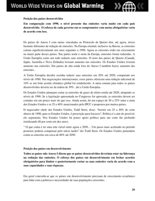Posição dos países desenvolvidos
Em comparação com 1990, o nível presente das emissões varia muito em cada país
desenvolvido. O esforço de cada governo em se comprometer com metas obrigatórias varia
de acordo com isso.


Os países do Anexo I com metas vinculadas ao Protocolo de Quioto têm, até agora, níveis
bastante diferentes de redução de emissões. Na Europa oriental, inclusive na Rússia, as emissões
caíram significativamente nos anos seguintes a 1990. Agora as emissões estão em crescimento
na maior parte desses países. Nas partes norte e oeste da Europa, emissões foram reduzidas. A
União Européia como um todo reduziu suas emissões. O resto dos países de Quioto (Canadá,
Japão, Austrália e Nova Zelândia) tiveram aumento nas emissões. Os Estados Unidos tiveram
aumento nas emissões. Em países de alta renda fora do Anexo I também houve aumento das
emissões.
A União Européia decidiu sozinha reduzir suas emissões em 20% até 2020, comparado aos
níveis de 1990. Nas negociações internacionais, esses países oferecem uma redução adicional de
10% se um forte acordo climático global for estabelecido. A meta comum para todos os países
desenvolvidos deveria ser da ordem de 30% , diz a União Européia.
Os Estados Unidos planejam cortar as emissões de gases de efeito estufa até 2020, atingindo os
níveis de 1990. Se a legislação apresentada no Congresso for aprovada, as emissões devem ser
cortadas em um pouco mais do que isso. Ainda assim, há um espaço de 20 a 25% entre a meta
dos Estados Unidos e os 25 a 40% mencionados pelo IPCC e propostos por muitos países.
O negociador chefe dos Estados Unidos, Todd Stern, disse: “Insistir em 25 a 40% de corte
abaixo de 1990, para os Estados Unidos, é prescrição para fracasso”. Política é a arte do possível,
ele argumenta. Nos Estados Unidos há pouco apoio político para um corte tão profundo
(totalizando 40 por cento em dez anos).
“ O que conta é ter uma rota viável entre agora e 2050… Um passo mais acelerado no período
posterior poderia compensar pelo início tardio” diz Todd Stern. Os Estados Unidos pretendem
cortar as emissões em cerca de 80% até 2050.



Posição dos países em desenvolvimento
Todos os países não Anexo I dizem que os países desenvolvidos deveriam estar na liderança
na redução das emissões. O esforço dos países em desenvolvimento em fechar acordos
obrigatórios para limitar e posteriormente cortar as suas emissões varia de acordo com a
suas capacidades e suas riquezas.


Em geral concorda-se que os países em desenvolvimento precisam de crescimento econômico
para lidar com a pobreza e necessidades de suas populações crescentes.


                                                                                                29
 
