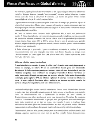 Por outro lado, alguns países em desenvolvimento já têm capacidade para limitar ou reduzir suas
emissões. Algumas áreas no chamado “terceiro mundo” possuem muitas industrias, e muitas
pessoas com alta renda e alto poder de consumo. Até mesmo em países pobres existem
oportunidades de redução de emissões a custo baixo.
Os países menos desenvolvidos não conseguem usar o tanto de energia que gostariam, seja ela de
origem fóssil ou renovável. Muitos países em desenvolvimento, no entanto, começaram a por em
prática planos para limitar o aumento das emissões de gases de efeito estufa, economizar energia,
e ganhar eficiência energética.
Na China, as emissões estão crescendo muito rapidamente. Eles a nação mais emissora do
mundo. A China planeja limitar o crescimento das emissões pela redução da energia consumida
por unidade de resultado econômico em 20% de 2006 a 2010. Eles pretendem quadruplicar o
produto interno bruto entre 2001 e 2020 e apenas dobrar o uso de energia nesse período.
Ademais, empresas chinesas que produzem baterias, veículos elétricos, painéis solares e turbinas
estão crescendo rapidamente.
A Índia afirma que a prioridade é para o crescimento econômico e combate à pobreza,
concomitantemente com uma migração para fontes mais limpas baseadas na energia solar.
“Nossas emissões per capita (quer dizer, por pessoa) nunca irão exceder aquelas dos países
ricos”, diz o Governo local.

Meios para limitar o aquecimento global
É possível reduzir as emissões de gases de efeito estufa fazendo uma transição para outras
formas de energia, no futuro. O uso de combustíveis fosseis pode ser minimizado.
Tecnologias de baixo carbono podem ser usadas e desenvolvidas. Economia de energia,
eficiência energética e uso combinado de energia proveniente de fontes renováveis são
meios importantes. Energia nuclear pode ser parte da solução. Estão sendo desenvolvidas
tecnologias para capturar CO2 de fábricas e plantas de energia e estocá-los debaixo da
terra. A preservação de florestas e solos, e melhoria nos sistemas agrícolas também são
parte da solução. Geoengenharia pode ser o último recurso.


Existem tecnologias para reduzir o uso de combustíveis fósseis. Países desenvolvidos possuem
os meios para fazer a transição para economias de baixo carbono se escolherem esse caminho.
Países em desenvolvimento têm a oportunidade de escolher um novo caminho de
desenvolvimento, mas talvez precisem de apoio para fazerem isso. No debate das mudanças
climáticas é chamado de “salto de sapo”, o que quer dizer que é possível pular diretamente para
meios mais sustentáveis de se fazer as coisas. Um exemplo é como os telefones foram
introduzidos em muitos países em desenvolvimento. Ao invés de gastarem esforço e recursos
para construírem cabos, pularam diretamente para tecnologias sem fio e telefones celulares.
Existem muitas maneiras pelas quais a energia pode ser economizada ou usada de maneira mais
eficiente. Algumas requerem um pouco mais do que boa vontade. Outras demandam mais.


30
 