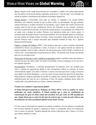 Muitas soluções estão sendo desenvolvidas por sociedades e cidades com renda relativamente
alta. Nos países em desenvolvimento, entretanto, pode haver o “salto de sapo” se for firmado um
acordo de suporte e transferência das melhores tecnologias disponíveis.
Energia Nuclear é mencionada como parte da solução. A vantagem é ter energia elétrica
abundante com nenhuma emissão de gás de efeito estufa. As desvantagens são que nenhuma
solução final para os resíduos nucleares foi encontrada, e que o urânio não é fonte renovável de
energia, além do fato de que combustíveis fósseis são utilizados na sua extração. Acidentes
horríveis aconteceram no passado, em usinas de energia nuclear, ou na produção do combustivel,
ou ainda, com o despejo do resíduo. Portanto, esta alternativa ainda não é muito segura. A
economia total da energia nuclear é um assunto polêmico. Se fosse decidido apoiar-se fortemente
em mais plantas de energia nuclear no futuro, seriam necessárias muitas décadas até que fosse
possível fornecer toda a energia necessária para demanda mundial de hoje, diz a Agência
Internacional de Energia.
Captura e estoque de Carbono (CEC) é uma proposta para que se possa continuar queimando
combustíveis fósseis sem prejudicar o clima. A técnica é a de capturar dióxido de carbono da
fumaça expelida, torná-la limpa, colocá-la sob alta pressão para torná-la fluida e bombeá-la de
volta ao solo. A tecnologia não esta pronta para uso ainda. Vai demorar mais do que uma década
para seu uso em larga escala.
Preservação de florestas e solos e melhoria na agricultura podem contribuir muito para limitar as
emissões de gases de efeito estufa. Isso pode ser facilitado se houver mudanças no uso do solo e
nos métodos agrícolas.
Geoengenharia. Finalmente, a chamada geoengenharia foi proposta como um caminho para
salvar o planeta do aquecimento global se não conseguirmos reduzir as emissões de forma
suficientemente rápida. Uma idéia é fertilizar o oceano com ferro para fazer as algas crescerem
mais rápido e de forma abundante, e, com isso, fazer com que absorvam mais CO2 da atmosfera.
Outra proposta é disparar partículas de enxofre na camada mais externa da atmosfera, onde elas
refletiriam parte dos raios de sol e resfriariam a Terra. No entanto, nenhuma dessas idéias foi
comprovada e elas poderão provocar efeitos colaterais dramáticos.

É muito caro combater o aquecimento global?
O Painel Intergovernamental de Mudança do Clima (IPCC) reviu as análises de custos
publicadas em canais científicos. O Painel concluiu que o custo de estabilização da
concentração de gases de efeito estufa não excederia 0.12 por cento do PIB mundial por
ano. Alguns dizem que os custos de não agir são maiores que os custos de ação. Outros, que
investimentos em outros problemas globais teriam maior retorno.


0.12 por cento é uma fração do esperado crescimento econômico. Se esse número é considerado
alto ou baixo depende do quanto a segurança no futuro é considerada valiosa em comparação
com os gastos no presente. Também depende das nossas expectativas para o futuro e os riscos
que estamos dispostos a correr.

32
 