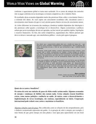 conforme o aquecimento global se torna mais acelerado. Já os custos de redução das emissões
irão se pagar conforme novas tecnologias se tornam competitivas, diz o relatório Stern.
Os resultados desta economia dependem muito das premissas feitas sobre o crescimento futuro e
a extensão dos danos. Se você espera um crescimento econômico alto, encontrará custos e
investimentos mais baratos do que se você calcular gastos futuros em taxa de crescimento menor.
As visões diferentes na economia das mudanças climáticas também dependem das ideologias e
das premissas sobre quanto a tecnologia irá se desenvolver. Alguns economistas e políticos
acham que novas tecnologias devem ser apoiadas, na fase inicial, por padrões rígidos, legislações
e recursos financeiros. Ao fim, elas serão competitivas, argumentam eles. Outros pensam que
deve-se deixar o mercado agir, sem interferência pública – exceto pelo apoio à pesquisa.




                               Nos dizem que o aquecimento global deve ser a tarefa da nossa era – que
                               devemos cortar emissões imediatamente e drasticamente. Mas as pessoas não
                               estão convencidas de que, a não ser que comecemos a agir, o planeta estará
                               condenado.
                               Felizmente, existe opção melhor: construir alternativas de baixo carbono, como
                               energia solar e eólica, competitivas em relação a fontes antigas de carbono.
                               Isso requer mais gastos em pesquisa e desenvolvimento de tecnologias de baixo
                               carbono. Nós assumimos que esse tipo de investimento aumentaria quando o
                               Protocolo de Quioto tornou o uso de combustíveis fósseis mais caro, mas isso
                               não ocorreu.
                               Cortes nas emissões no estilo de Quioto podem ser uma forma cara de distração
                               em relação ao objetivo de esgotar o uso de combustíveis fósseis. O fato é que o
                               carbono permanece a única alternativa para países em desenvolvimento
                               construírem seu caminho fora da pobreza. Queima de carvão provê metade da
                               eletricidade do mundo, e 80 por cento disso vêm da China e Índia, onde parte
                               dos trabalhadores agora possui qualidade de vida que seus pais apenas
                               imaginariam.


                                                                                             Bjorn Lomborg
                                                                  Diretor, Centro do Consenso de Copenhagen
                                                                          New York Times, 25 de abril de 2009




Quais são os custos e benefícios?
Os custos de corte nas emissões de gases de efeito estufa variam muito. Algumas economias
de energia e mudanças de hábitos não custam nada. Certas soluções trazem benefícios
extras, como menos poluição e melhoria na saúde. Já outras, como o desenvolvimento e
implementação de novas tecnologias, são custosas, especialmente no início. Cooperação
internacional pode reduzir esses custos e maximizar os benefícios.


Algumas soluções saem de graça. São conhecidas como as soluções de não arrependimento, pois
o dinheiro economizado representa um ganho. A co-geração de calor e energia, por exemplo, é
mais barata do que gerar energia em uma planta e usar água para aquecimento em um local

34
 