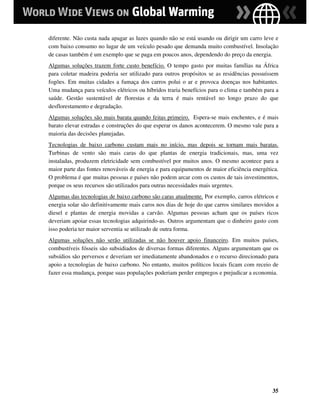 diferente. Não custa nada apagar as luzes quando não se está usando ou dirigir um carro leve e
com baixo consumo no lugar de um veículo pesado que demanda muito combustível. Insolação
de casas também é um exemplo que se paga em poucos anos, dependendo do preço da energia.
Algumas soluções trazem forte custo benefício. O tempo gasto por muitas famílias na África
para coletar madeira poderia ser utilizado para outros propósitos se as residências possuíssem
fogões. Em muitas cidades a fumaça dos carros polui o ar e provoca doenças nos habitantes.
Uma mudança para veículos elétricos ou híbridos traria benefícios para o clima e também para a
saúde. Gestão sustentável de florestas e da terra é mais rentável no longo prazo do que
desflorestamento e degradação.
Algumas soluções são mais barata quando feitas primeiro. Espera-se mais enchentes, e é mais
barato elevar estradas e construções do que esperar os danos acontecerem. O mesmo vale para a
maioria das decisões planejadas.
Tecnologias de baixo carbono custam mais no início, mas depois se tornam mais baratas.
Turbinas de vento são mais caras do que plantas de energia tradicionais, mas, uma vez
instaladas, produzem eletricidade sem combustível por muitos anos. O mesmo acontece para a
maior parte das fontes renováveis de energia e para equipamentos de maior eficiência energética.
O problema é que muitas pessoas e países não podem arcar com os custos de tais investimentos,
porque os seus recursos são utilizados para outras necessidades mais urgentes.
Algumas das tecnologias de baixo carbono são caras atualmente. Por exemplo, carros elétricos e
energia solar são definitivamente mais caros nos dias de hoje do que carros similares movidos a
diesel e plantas de energia movidas a carvão. Algumas pessoas acham que os países ricos
deveriam apoiar essas tecnologias adquirindo-as. Outros argumentam que o dinheiro gasto com
isso poderia ter maior serventia se utilizado de outra forma.
Algumas soluções não serão utilizadas se não houver apoio financeiro. Em muitos países,
combustíveis fósseis são subsidiados de diversas formas diferentes. Alguns argumentam que os
subsídios são perversos e deveriam ser imediatamente abandonados e o recurso direcionado para
apoio a tecnologias de baixo carbono. No entanto, muitos políticos locais ficam com receio de
fazer essa mudança, porque suas populações poderiam perder empregos e prejudicar a economia.




                                                                                             35
 