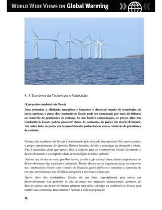 4. A Economia da Tecnologia e Adaptação

O preço dos combustíveis fósseis
Para estimular a eficiência energética e fomentar o desenvolvimento de tecnologias de
baixo carbono, o preço dos combustíveis fósseis pode ser aumentado por meio de tributos
ou comércio de permissões de emissão. Se não houver compensação, os preços altos dos
combustíveis fósseis podem provocar danos às economias de países em desenvolvimento.
Por outro lado, os países em desenvolvimento podem lucrar com o comércio de permissões
de emissão.


O preço dos combustíveis fósseis é determinado pelo mercado internacional. Nos anos recentes,
o preço, especialmente do petróleo, flutuou bastante, devido a mudanças na demanda e oferta.
Não é necessário dizer que preços altos e estáveis para os combustíveis fósseis favorecem o
desenvolvimento e a competitividade de tecnologias de baixo carbono.
Durante um século ou mais, petróleo barato, carvão e gás natural foram fatores importantes no
desenvolvimento das sociedades industriais. Muitos desses países impuseram taxas ou impostos
nos combustíveis fósseis com o intuito de financiar gastos públicos e estimular a economia de
energia, investimentos em eficiência energética e em fontes renováveis.
Preços altos dos combustíveis fósseis são um ônus, especialmente para países em
desenvolvimento. Em períodos de alta de preço nos mercados internacionais, governos de
diversos países em desenvolvimento acharam necessário subsidiar os combustíveis fósseis para
manter suas economias funcionando e facilitar a vida da população.

36
 