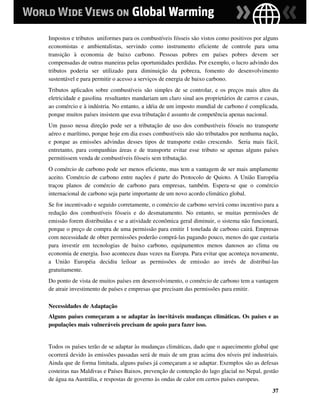 Impostos e tributos uniformes para os combustíveis fósseis são vistos como positivos por alguns
economistas e ambientalistas, servindo como instrumento eficiente de controle para uma
transição à economia de baixo carbono. Pessoas pobres em países pobres devem ser
compensadas de outras maneiras pelas oportunidades perdidas. Por exemplo, o lucro advindo dos
tributos poderia ser utilizado para diminuição da pobreza, fomento do desenvolvimento
sustentável e para permitir o acesso a serviços de energia de baixo carbono.
Tributos aplicados sobre combustíveis são simples de se controlar, e os preços mais altos da
eletricidade e gasolina resultantes mandariam um claro sinal aos proprietários de carros e casas,
ao comércio e à indústria. No entanto, a idéia de um imposto mundial de carbono é complicada,
porque muitos países insistem que essa tributação é assunto de competência apenas nacional.
Um passo nessa direção pode ser a tributação de uso dos combustíveis fósseis no transporte
aéreo e marítimo, porque hoje em dia esses combustíveis não são tributados por nenhuma nação,
e porque as emissões advindas desses tipos de transporte estão crescendo. Seria mais fácil,
entretanto, para companhias áreas e de transporte evitar esse tributo se apenas alguns países
permitissem venda de combustíveis fósseis sem tributação.
O comércio de carbono pode ser menos eficiente, mas tem a vantagem de ser mais amplamente
aceito. Comércio de carbono entre nações é parte do Protocolo de Quioto. A União Européia
traçou planos de comércio de carbono para empresas, também. Espera-se que o comércio
internacional de carbono seja parte importante de um novo acordo climático global.
Se for incentivado e seguido corretamente, o comércio de carbono servirá como incentivo para a
redução dos combustíveis fósseis e do desmatamento. No entanto, se muitas permissões de
emissão forem distribuídas e se a atividade econômica geral diminuir, o sistema não funcionará,
porque o preço de compra de uma permissão para emitir 1 tonelada de carbono cairá. Empresas
com necessidade de obter permissões poderão comprá-las pagando pouco, menos do que custaria
para investir em tecnologias de baixo carbono, equipamentos menos danosos ao clima ou
economia de energia. Isso aconteceu duas vezes na Europa. Para evitar que aconteça novamente,
a União Européia decidiu leiloar as permissões de emissão ao invés de distribuí-las
gratuitamente.
Do ponto de vista de muitos países em desenvolvimento, o comércio de carbono tem a vantagem
de atrair investimento de países e empresas que precisam das permissões para emitir.

Necessidades de Adaptação
Alguns países começaram a se adaptar às inevitáveis mudanças climáticas. Os países e as
populações mais vulneráveis precisam de apoio para fazer isso.


Todos os países terão de se adaptar às mudanças climáticas, dado que o aquecimento global que
ocorrerá devido às emissões passadas será de mais de um grau acima dos níveis pré industriais.
Ainda que de forma limitada, alguns países já começaram a se adaptar. Exemplos são as defesas
costeiras nas Maldivas e Países Baixos, prevenção de contenção do lago glacial no Nepal, gestão
de água na Austrália, e respostas de governo às ondas de calor em certos países europeus.
                                                                                              37
 