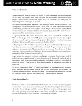 Como ler o documento


Nós tentamos fazer um texto simples. No entanto, os temas tratados são bastante complicados.
Se você achar o documento muito longo, ou dificil, procure ao menos passar os olhos pelas
páginas e ler os resumos descritos em negrito abaixo de cada título. Esse esforço seu será
importante para sua participação na pesquisa.
Esta apostila tem quatro partes. A primeira é uma introdução geral às mudanças climáticas e suas
conseqüências. Ela descreve impactos, causas e riscos, agora e no futuro. Aborda temas como: O
que é mudança climática? Ela é causada pelos homens? O que é efeito estufa? O que é conhecido
sobre os impactos das mudanças climáticas em diferentes partes do mundo? Existe risco de o
aquecimento global sair do controle dos homens?
A segunda parte fala sobre acordos internacionais sobre o clima e a agenda da Conferência do
Clima em Copenhagen neste ano de 2009. Quais são as obrigações dos diferentes países? Quais
são as propostas de objetivos e metas de longo prazo? Quão urgente é o combate às mudanças
climáticas? Quão urgente é firmar um novo acordo climático global?
A Terceira parte é sobre como lidar com as emissões de gases de efeito estufa. Quanto e em qual
velocidade devem ser essas emissões limitadas e reduzidas? O que os diferentes países estão
dispostos a fazer a esse respeito? Quais metas devem ser propostas? Como devem ser divididos
os esforços entre os países desenvolvidos e em desenvolvimento? Quais os meios para limitar o
aquecimento global? Quais os custos e benefícios?
A quarta parte trata de aspectos econômicos de adaptação às mudanças climáticas e prevenção de
emissões dos gases de efeito estufa. Os preços dos combustíveis derivados de petróleo devem ser
aumentados? Quais são as necessidades de adaptação às mudanças climáticas e transferência de
tecnologias limpas? Como devem ser financiadas as medidas de adaptação e transferência de
tecnologia?
Os termos “aquecimento global” e “mudanças climáticas” ou “mudança do clima” são usados
como sinônimos neste documento. Note-se que o termo mais comum para descrever esse
fenômeno planetário tem sido “aquecimento global”, mas os cientistas costumam dizer que não
é o termo mais correto, que seria “mudança do clima”. Por isso optou-se pelos dois.


Conhecimento Científico


Cientistas ao redor do mundo vêm trabalhando há muitos anos na análise de todos os aspectos
que envolvem o tema de mudanças climáticas, e tentam descobrir qual parte destas mudanças
observadas são causadas por atividades humanas. Cientistas também se esforçam para deixar
claro o que realmente sabemos até agora e o que ainda é suposição, para que possamos tomar
decisões fundamentadas sobre os passos que a humanidade deverá seguir.



2
 