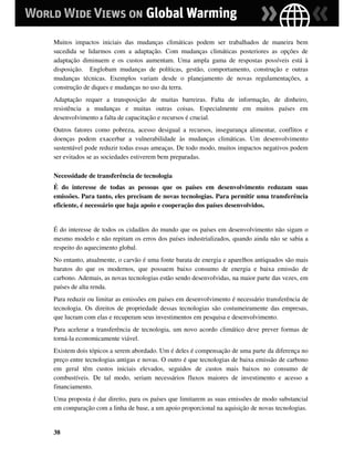 Muitos impactos iniciais das mudanças climáticas podem ser trabalhados de maneira bem
sucedida se lidarmos com a adaptação. Com mudanças climáticas posteriores as opções de
adaptação diminuem e os custos aumentam. Uma ampla gama de respostas possíveis está à
disposição. Englobam mudanças de políticas, gestão, comportamento, construção e outras
mudanças técnicas. Exemplos variam desde o planejamento de novas regulamentações, a
construção de diques e mudanças no uso da terra.
Adaptação requer a transposição de muitas barreiras. Falta de informação, de dinheiro,
resistência a mudanças e muitas outras coisas. Especialmente em muitos países em
desenvolvimento a falta de capacitação e recursos é crucial.
Outros fatores como pobreza, acesso desigual a recursos, insegurança alimentar, conflitos e
doenças podem exacerbar a vulnerabilidade às mudanças climáticas. Um desenvolvimento
sustentável pode reduzir todas essas ameaças. De todo modo, muitos impactos negativos podem
ser evitados se as sociedades estiverem bem preparadas.

Necessidade de transferência de tecnologia
É do interesse de todas as pessoas que os países em desenvolvimento reduzam suas
emissões. Para tanto, eles precisam de novas tecnologias. Para permitir uma transferência
eficiente, é necessário que haja apoio e cooperação dos países desenvolvidos.


É do interesse de todos os cidadãos do mundo que os países em desenvolvimento não sigam o
mesmo modelo e não repitam os erros dos países industrializados, quando ainda não se sabia a
respeito do aquecimento global.
No entanto, atualmente, o carvão é uma fonte barata de energia e aparelhos antiquados são mais
baratos do que os modernos, que possuem baixo consumo de energia e baixa emissão de
carbono. Ademais, as novas tecnologias estão sendo desenvolvidas, na maior parte das vezes, em
países de alta renda.
Para reduzir ou limitar as emissões em países em desenvolvimento é necessário transferência de
tecnologia. Os direitos de propriedade dessas tecnologias são costumeiramente das empresas,
que lucram com elas e recuperam seus investimentos em pesquisa e desenvolvimento.
Para acelerar a transferência de tecnologia, um novo acordo climático deve prever formas de
torná-la economicamente viável.
Existem dois tópicos a serem abordado. Um é deles é compensação de uma parte da diferença no
preço entre tecnologias antigas e novas. O outro é que tecnologias de baixa emissão de carbono
em geral têm custos iniciais elevados, seguidos de custos mais baixos no consumo de
combustíveis. De tal modo, seriam necessários fluxos maiores de investimento e acesso a
financiamento.
Uma proposta é dar direito, para os países que limitarem as suas emissões de modo substancial
em comparação com a linha de base, a um apoio proporcional na aquisição de novas tecnologias.


38
 
