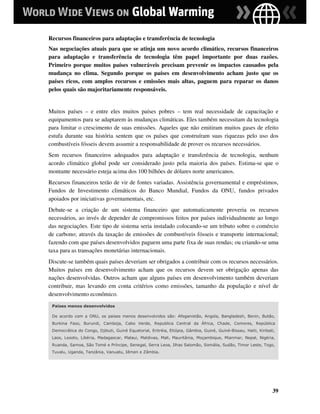 Recursos financeiros para adaptação e transferência de tecnologia
Nas negociações atuais para que se atinja um novo acordo climático, recursos financeiros
para adaptação e transferência de tecnologia têm papel importante por duas razões.
Primeiro porque muitos países vulneráveis precisam prevenir os impactos causados pela
mudança no clima. Segundo porque os países em desenvolvimento acham justo que os
países ricos, com amplos recursos e emissões mais altas, paguem para reparar os danos
pelos quais são majoritariamente responsáveis.


Muitos países – e entre eles muitos países pobres – tem real necessidade de capacitação e
equipamentos para se adaptarem às mudanças climáticas. Eles também necessitam da tecnologia
para limitar o crescimento de suas emissões. Aqueles que não emitiram muitos gases de efeito
estufa durante sua história sentem que os países que construíram suas riquezas pelo uso dos
combustíveis fósseis devem assumir a responsabilidade de prover os recursos necessários.
Sem recursos financeiros adequados para adaptação e transferência de tecnologia, nenhum
acordo climático global pode ser considerado justo pela maioria dos países. Estima-se que o
montante necessário esteja acima dos 100 bilhões de dólares norte americanos.
Recursos financeiros terão de vir de fontes variadas. Assistência governamental e empréstimos,
Fundos de Investimento climáticos do Banco Mundial, Fundos da ONU, fundos privados
apoiados por iniciativas governamentais, etc.
Debate-se a criação de um sistema financeiro que automaticamente proveria os recursos
necessários, ao invés de depender de compromissos feitos por países individualmente ao longo
das negociações. Este tipo de sistema seria instalado colocando-se um tributo sobre o comércio
de carbono; através da taxação de emissões de combustíveis fósseis e transporte internacional;
fazendo com que países desenvolvidos paguem uma parte fixa de suas rendas; ou criando-se uma
taxa para as transações monetárias internacionais.
Discute-se também quais países deveriam ser obrigados a contribuir com os recursos necessários.
Muitos países em desenvolvimento acham que os recursos devem ser obrigação apenas das
nações desenvolvidas. Outros acham que alguns países em desenvolvimento também deveriam
contribuir, mas levando em conta critérios como emissões, tamanho da população e nível de
desenvolvimento econômico.
 Países menos desenvolvidos

 De acordo com a ONU, os países menos desenvolvidos são: Afeganistão, Angola, Bangladesh, Benin, Butão,
 Burkina Faso, Burundi, Camboja, Cabo Verde, Republica Central da África, Chade, Comores, República
 Democrática do Congo, Djibuti, Guiné Equatorial, Eritréia, Etiópia, Gâmbia, Guiné, Guiné-Bissau, Haiti, Kiribati,
 Laos, Lesoto, Libéria, Madagascar, Malaui, Maldivas, Mali, Mauritânia, Moçambique, Mianmar, Nepal, Nigéria,
 Ruanda, Samoa, São Tomé e Príncipe, Senegal, Serra Leoa, Ilhas Salomão, Somália, Sudão, Timor Leste, Togo,
 Tuvalu, Uganda, Tanzânia, Vanuatu, Iêmen e Zâmbia.




                                                                                                                39
 