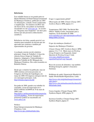 Referências

Esse trabalho baseia-se em grande parte no
Quarto Relatório do Painel Intergovernamental   O que é o aquecimento global?
de Mudanças Climáticas, publicado em 2007.
As informações, contudo, foram condensadas      Observações até 2006: Climate Change 2007,
e simplificadas. Os relatórios do IPCC não      Synthesis Report, SPM, página 2-3.
são fáceis de ler, mas podem ser facilmente
encontrados no site www.ipcc.ch . As sessões
                                                Temperaturas 2007-2008: The British Met
em “Perguntas mais freqüentes” são úteis para
                                                Offices’ Hadley Centre, lançamento para a
leitores que não possuem conhecimentos
                                                imprensa, 16 de dezembro de 2008.
científicos.                                    www.metoffice.gov.uk/corporate/pressoffice/2
                                                008/pr20081216.html.
Referências são feitas, quando possível, aos
sumários para tomadores de decisão que são
                                                O que são mudanças climáticas?
aprovados por cientistas e também por
representantes do governo.                      Impactos das Mudanças Climáticas
                                                Climate Change 2007, Synthesis Report, SPM,
                                                páginas 2-4 e 7-14. Muito mais em Working
A avaliação consiste em três relatórios
                                                Group II report e em Frequently Asked
principais: Grupo de Trabalho I: A base das
                                                Question do Working Group I. Link:
ciências físicas; Grupo de Trabalho II:
                                                www.ipcc.ch/pdf/assessment-
Impactos, Adaptação e Vulnerabilidade; e        report/ar4/wg1/ar4-wg1-faqs.pdf.
Grupo de Trabalho de III: Mitigação das
Mudanças Climáticas. Eles estão resumidos no
Relatório Síntese.                              Risco de escassez de alimentos: veja também
                                                Working Group II, capítulo 5, Executive
                                                Summary
Desde que o relatório foi publicado, mais de
2000 cientistas estiveram presentes no
Congresso do Clima de Copenhagen, em            Problemas de saúde: Organização Mundial da
março de 2008. O Congresso entregou mais de     Saúde (World Health Organization). Links:
seis mensagens principais. Link:
http://climatecongress.ku.dk/                   http://www.who.int/globalchange/climate/en/i
                                                ndex.html e
                                                http://www.who.int/mediacentre/factsheets/fs2
Em junho de 2009, quando esse trabalho foi      66/en/index.html.
concluído, o texto de negociação era o
FCCC/AWGLCA/2009/8 de 19 de maio de
2009. Link:                                     Custos Líquidos: Climate Change 2007,
http://unfccc.int/documentation/documents/ite   Syntheses Report, SPM, página 19
ms/3595.php#beg . Textos de negociações
posteriores podem ser encontrados em
www.unfccc.int.                                 Incerteza Científica: Climate Change 2007,
                                                Synthesis Report, página 27.

Prefácio
Painel Intergovernamental de Mudanças
Climáticas. Link:
http://www.ipcc.ch/about/index.htm.
 