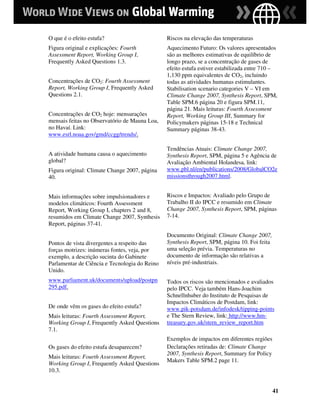 O que é o efeito estufa?                       Riscos na elevação das temperaturas
Figura original e explicações: Fourth          Aquecimento Futuro: Os valores apresentados
Assessment Report, Working Group I,            são as melhores estimativas de equilíbrio de
Frequently Asked Questions 1.3.                longo prazo, se a concentração de gases de
                                               efeito estufa estiver estabilizada entre 710 –
                                               1,130 ppm equivalentes de CO2, incluindo
Concentrações de CO2: Fourth Assessment        todas as atividades humanas estimulantes.
Report, Working Group I, Frequently Asked      Stabilisation scenario categories V – VI em
Questions 2.1.                                 Climate Change 2007, Synthesis Report, SPM,
                                               Table SPM.6 página 20 e figura SPM.11,
                                               página 21. Mais leituras: Fourth Assessment
Concentrações de CO2 hoje: mensurações         Report, Working Group III, Summary for
mensais feitas no Observatório de Mauna Loa,   Policymakers páginas 15-18 e Technical
no Havaí. Link:                                Summary páginas 38-43.
www.esrl.noaa.gov/gmd/ccgg/trends/.

                                               Tendências Atuais: Climate Change 2007,
A atividade humana causa o aquecimento         Synthesis Report, SPM, página 5 e Agência de
global?                                        Avaliação Ambiental Holandesa, link:
Figura original: Climate Change 2007, página   www.pbl.nl/en/publications/2008/GlobalCO2e
40.                                            missionsthrough2007.html.


Mais informações sobre impulsionadores e       Riscos e Impactos: Avaliado pelo Grupo de
modelos climáticos: Fourth Assessment          Trabalho II do IPCC e resumido em Climate
Report, Working Group I, chapters 2 and 8,     Change 2007, Synthesis Report, SPM, páginas
resumidos em Climate Change 2007, Synthesis    7-14.
Report, páginas 37-41.
                                               Documento Original: Climate Change 2007,
Pontos de vista divergentes a respeito das     Synthesis Report, SPM, página 10. Foi feita
forças motrizes: inúmeras fontes, veja, por    uma seleção prévia. Temperaturas no
exemplo, a descrição sucinta do Gabinete       documento de informação são relativas a
Parlamentar de Ciência e Tecnologia do Reino   níveis pré-industriais.
Unido.
www.parliament.uk/documents/upload/postpn      Todos os riscos são mencionados e avaliados
295.pdf.                                       pelo IPCC. Veja também Hans-Joachim
                                               Schnellnhuber do Instituto de Pesquisas de
                                               Impactos Climáticos de Postdam, link:
De onde vêm os gases do efeito estufa?         www.pik-potsdam.de/infodesk/tipping-points
Mais leituras: Fourth Assessment Report,       e The Stern Review, link: http://www.hm-
Working Group I, Frequently Asked Questions    treasury.gov.uk/stern_review_report.htm
7.1.
                                               Exemplos de impactos em diferentes regiões
Os gases do efeito estufa desaparecem?         Declarações retiradas de: Climate Change
                                               2007, Synthesis Report, Summary for Policy
Mais leituras: Fourth Assessment Report,
                                               Makers Table SPM.2 page 11.
Working Group I, Frequently Asked Questions
10.3.


                                                                                             41
 