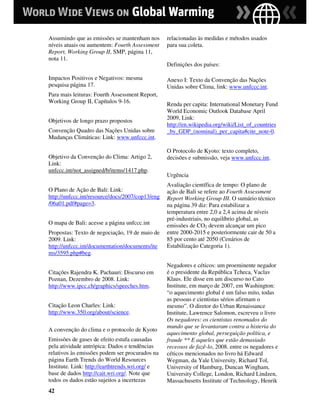 Assumindo que as emissões se mantenham nos       relacionadas às medidas e métodos usados
níveis atuais ou aumentem: Fourth Assessment     para sua coleta.
Report, Working Group II, SMP, página 11,
nota 11.
                                                 Definições dos países:

Impactos Positivos e Negativos: mesma            Anexo I: Texto da Convenção das Nações
pesquisa página 17.                              Unidas sobre Clima, link: www.unfccc.int.
Para mais leituras: Fourth Assessment Report,
Working Group II, Capítulos 9-16.                Renda per capita: International Monetary Fund
                                                 World Economic Outlook Database April
Objetivos de longo prazo propostos               2009, Link:
                                                 http://en.wikipedia.org/wiki/List_of_countries
Convenção Quadro das Nações Unidas sobre         _by_GDP_(nominal)_per_capita#cite_note-0.
Mudanças Climáticas: Link: www.unfccc.int.

                                                 O Protocolo de Kyoto: texto completo,
Objetivo da Convenção do Clima: Artigo 2,        decisões e submissão, veja www.unfccc.int.
Link:
unfccc.int/not_assigned/b/items/1417.php.
                                                 Urgência
                                                 Avaliação científica de tempo: O plano de
O Plano de Ação de Bali: Link:                   ação de Bali se refere ao Fourth Assessment
http://unfccc.int/resource/docs/2007/cop13/eng   Report Working Group III. O sumário técnico
/06a01.pdf#page=3.                               na página 39 diz: Para estabilizar a
                                                 temperatura entre 2,0 a 2,4 acima de níveis
                                                 pré-industriais, no equilíbrio global, as
O mapa de Bali: acesse a página unfccc.int       emissões de CO2 devem alcançar um pico
Propostas: Texto de negociação, 19 de maio de    entre 2000-2015 e posteriormente cair de 50 a
2009. Link:                                      85 por cento até 2050 (Cenários de
http://unfccc.int/documentation/documents/ite    Estabilização Categoria 1).
ms/3595.php#beg.

                                                 Negadores e céticos: um proeminente negador
Citações Rajendra K. Pachauri: Discurso em       é o presidente da República Tcheca, Vaclav
Poznan, Dezembro de 2008. Link:                  Klaus. Ele disse em um discurso no Cato
http://www.ipcc.ch/graphics/speeches.htm.        Institute, em março de 2007, em Washington:
                                                 “o aquecimento global é um falso mito, todas
                                                 as pessoas e cientistas sérios afirmam o
Citação Leon Charles: Link:                      mesmo”. O diretor do Urban Renaissance
http://www.350.org/about/science.                Institute, Lawrence Salomon, escreveu o livro
                                                 Os negadores: os cientistas renomados do
                                                 mundo que se levantaram contra a histeria do
A convenção do clima e o protocolo de Kyoto
                                                 aquecimento global, perseguição política, e
Emissões de gases de efeito estufa causadas      fraude ** E aqueles que estão demasiado
pela atividade antrópica: Dados e tendências     receosos de fazê-lo, 2008. entre os negadores e
relativos às emissões podem ser procurados na    céticos mencionados no livro há Edward
página Earth Trends do World Resources           Wegman, da Yale University, Richard Tol,
Institute. Link: http://earthtrends.wri.org/ e   University of Hamburg, Duncan Wingham,
base de dados http://cait.wri.org/. Note que     University College, London, Richard Lindzen,
todos os dados estão sujeitos a incertezas       Massachusetts Institute of Technology, Henrik
42
 