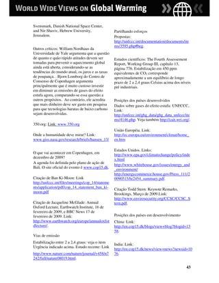 Svensmark, Danish National Space Center,
and Nir Shaviv, Hebrew University,                Partilhando esforços
Jerusalem.                                        Propostas:
                                                  http://unfccc.int/documentation/documents/ite
                                                  ms/3595.php#beg.
Outros críticos: William Nordhaus da
Universidade de Yale argumenta que a questão
de quanto e quão rápido atitudes devem ser        Estudos científicos: The Fourth Assessement
tomadas para prevenir o aquecimento global        Report, Working Group III, capítulo 13,
ainda está aberta, considerando-se as             página 776. Estabilização em 450 ppm
tendências do mundo atual, os juros e as taxas    equivalentes de CO2 corresponde
de poupança. . Bjorn Lomborg do Centro de         aproximadamente a um equilíbrio de longo
Consenso de Copenhagen argumenta                  prazo de 2 a 2,4 graus Celsius acima dos níveis
principalmente que é muito custoso investir       pré industriais.
em diminuir as emissões de gases do efeito
estufa agora, comparando-se essa questão a
outros propósitos. Ao contrário, ele acredita     Posições dos países desenvolvidos
que mais dinheiro deve ser gasto em pesquisa      Dados sobre gases do efeito estufa: UNFCCC,
para que tecnologias baratas de baixo carbono     Link:
sejam desenvolvidas.                              http://unfccc.int/ghg_data/ghg_data_unfccc/ite
                                                  ms/4146.php. Veja também http://cait.wri.org/.
350.org: Link: www.350.org
                                                  União Européia. Link:
Onde a humanidade deve mirar? Link:               http://ec.europa.eu/environment/climat/home_
www.giss.nasa.gov/research/briefs/hansen_13/      en.htm

                                                  Estados Unidos. Links:
O que vai acontecer em Copenhagen, em
                                                  http://www.epa.gov/climatechange/policy/inde
dezembro de 2009?                                 x.html
A agenda foi definida pelo plano de ação de
                                                  http://www.whitehouse.gov/issues/energy_and
Bali. O site oficial do evento é www.cop15.dk.
                                                  _environment/
                                                  http://energycommerce.house.gov/Press_111/2
Citação de Ban Ki-Moon: Link                      0090515/hr2454_summary.pdf.
http://unfccc.int/files/meetings/cop_14/stateme
nts/application/pdf/cop_14_statement_ban_ki-      Citação Todd Stern: Keynote Remarks,
moon.pdf                                          Brookings, Março de 2009.Link:
                                                  http://www.envirosecurity.org/CCSC/CCSC_S
Citação de Jacqueline McGlade: Annual             tern.pdf.
Oxford Lecture, Earthwatch Institute, 16 de
fevereiro de 2009, e BBC News 17 de
fevereiro de 2009. Link:                          Posições dos países em desenvolvimento
http://www.earthwatch.org/europe/annualoxfor      China: Link:
dlecture/.                                        http://en.cop15.dk/blogs/view+blog?blogid=13
                                                  58.
Vias de emissão
Estabilização entre 2 a 2,4 graus: veja o item
                                                  India: Link:
Urgência indicado acima. Estudo recente: Link
                                                  http://en.cop15.dk/news/view+news?newsid=10
http://www.nature.com/nature/journal/v458/n7      76.
242/full/nature08019.html.

                                                                                              43
 