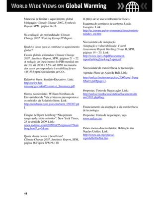 Maneiras de limitar o aquecimento global         O preço de se usar combustíveis fósseis
Mitigação: Climate Change 2007, Synthesis        Esquema do comércio de carbono, União
Report, SPM, página 14-18.                       Européia: Link:
                                                 http://ec.europa.eu/environment/climat/emissio
Na avaliação de profundidade: Climate            n/index_en.htm
Change 2007, Working Group III Report.
                                                 Necessidades de Adaptação
Qual é o custo para se combater o aquecimento    Adaptação e vulnerabilidade: Fourth
global?                                          Assessment Report Working Group II, SPM,
                                                 páginas 19 – 20. Link:
Custos globais estimados: Climate Change         http://www.ipcc.ch/pdf/assessment-
2007, Synthesis Report, SPM, páginas 21 – 22.    report/ar4/wg2/ar4-wg2-spm.pdf
A redução do crescimento do PIB mundial em
até 3% até 2030 e 5.5% até 2050, na maioria
dos casos corresponderia à estabilização em      Necessidade de transferência de tecnologia
445-535 ppm equivalentes de CO2.                 Agenda: Plano de Ação de Bali. Link:
                                                 http://unfccc.int/resource/docs/2007/cop13/eng
Relatório Stern: Sumário Executivo. Link:        /06a01.pdf#page=3.
http://www.hm-
treasury.gov.uk/d/Executive_Summary.pdf.
                                                 Propostas: Texto de Negociação. Link:
Outros economistas: William Nordhaus da          http://unfccc.int/documentation/documents/ite
Universidade de Yale critica os pressupostos e   ms/3595.php#beg.
os métodos da Relatório Stern. Link:
http://nordhaus.econ.yale.edu/stern_050307.pd
f                                                Financiamento da adaptação e da transferência
                                                 de tecnologia
Citação de Bjorn Lomborg “Não percam             Propostas: Texto de negociação, veja
tempo reduzindo emissões”, New York Times,       www.unfccc.int.
25 de abril de 2009. Link:
www.nytimes.com/2009/04/25/opinion/25lom
borg.html?_r=3&em.                               Países menos desenvolvidos: Definição das
                                                 Nações Unidas. Link:
Quais são os custos e benefícios?                http://www.un.org/special-
Climate Change 2007, Synthesis Report, SPM,      rep/ohrlls/ldc/list.htm
página 16 Figura SPM 9 e 10.




44
 