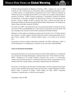 O Painel Intergovernamental de Mudanças Climáticas, IPCC, composto por mais de 2000
cientistas de todo o mundo, inclusive de brasilerios, detém a autoridade para determinar o que é
é a melhor ciência e os conhecimentos já comprovados nesse tema. O Painel foi formado em
1989 por decisão da Assembléia Geral da ONU, com o objetivo de aconselhar cientificamente os
tomadores de decisões. O IPCC examina regularmente as contribuições científicas de milhares
de especialistas. As principais conclusões são aprovadas por cientistas e por representantes dos
governos. Tornar-se membro do IPCC é possível para todos os países que façam parte da
Organização Mundial de Meteorologia (World Meteorological Organisation) e do Programa das
Nações Unidas sobre Meio Ambiente (PNUMA).
De acordo com o IPCC, não há dúvidas de que existe aquecimento global. É altamente provável
(com mais de 90% de probabilidade) que a maior parte do aquecimento observado desde 1950
seja conseqüência das emissões de efeito estufa causadas pelas atividades humanas.
Mudanças no clima podem ser estimadas com algum grau de incerteza. Se os 192 países (partes)
que assinarem os acordos climáticos da ONU optarem por limitar o aquecimento global em até 2
graus Celsius, segundo o IPCC, o problema poderá começar a ser revertido já nos próximos
anos.
Esta apostila se baseia nas últimas informações produzidas pelo IPCC, publicadas em 2007. A
escolha das palavras e as simplificações, no entanto, são de nossa inteira responsabilidade.


Como este documento foi produzido


Esta apostila informativa foi escrita pelo jornalista de Ciência Ebbe Sønderriis, em colaboração
com o Comitê de Tecnologia Dinamarquês, coordenador do projeto “Visões Globais do Clima –
WWV”. Estabeleceu-se um Comitê Cientifico Consultivo para revisar se as informações
contidas nesse documento fornecem o conteúdo necessário para auxiliar os participantes nas suas
tomadas de decisão, evitando enganos e garantindo o balanceamento das informações.


Para testar se as informações são relevantes, bem balanceadas e de fácil compreensão para leigos
no tema, foram conduzidos quatro grupos focais para entrevistas, no Japão, Dinamarca, Canadá e
Bolívia. Todos os parceiros do projeto “Visões Globais do Clima –WWV” forneceram
comentários e sugestões para as versões teste desta apostila.


Copenhagen, Junho de 2009




                                                                                              3
 