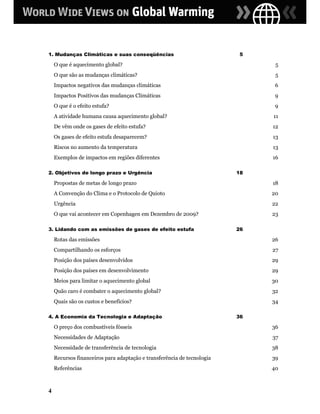 1. Mudanças Climáticas e suas conseqüências                              5

    O que é aquecimento global?                                               5
    O que são as mudanças climáticas?                                         5
    Impactos negativos das mudanças climáticas                                6
    Impactos Positivos das mudanças Climáticas                                9
    O que é o efeito estufa?                                                  9
    A atividade humana causa aquecimento global?                             11
    De vêm onde os gases de efeito estufa?                                   12
    Os gases de efeito estufa desaparecem?                                   13
    Riscos no aumento da temperatura                                         13
    Exemplos de impactos em regiões diferentes                               16

2. Objetivos de longo prazo e Urgência                                  18

    Propostas de metas de longo prazo                                        18
    A Convenção do Clima e o Protocolo de Quioto                             20
    Urgência                                                                 22
    O que vai acontecer em Copenhagen em Dezembro de 2009?                   23

3. Lidando com as emissões de gases de efeito estufa                    26

    Rotas das emissões                                                       26
    Compartilhando os esforços                                               27
    Posição dos países desenvolvidos                                         29
    Posição dos países em desenvolvimento                                    29
    Meios para limitar o aquecimento global                                  30
    Quão caro é combater o aquecimento global?                               32
    Quais são os custos e benefícios?                                        34

4. A Economia da Tecnologia e Adaptação                                 36

    O preço dos combustíveis fósseis                                         36
    Necessidades de Adaptação                                                37
    Necessidade de transferência de tecnologia                               38
    Recursos financeiros para adaptação e transferência de tecnologia        39
    Referências                                                              40



4
 
