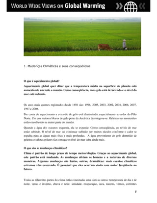 1. Mudanças Climáticas e suas conseqüências




O que é aquecimento global?
Aquecimento global quer dizer que a temperatura média na superfície do planeta está
aumentando em todo o mundo. Como conseqüência, mais gelo está derretendo e o nível do
mar está subindo.


Os anos mais quentes registrados desde 1850 são: 1998, 2005, 2003, 2002, 2004, 2006, 2007,
1997 e 2008.
Por conta do aquecimento a extensão de gelo está diminuindo, especialmente ao redor do Pólo
Norte. Um dos maiores blocos de gelo perto da Antártica desintegrou-se. Geleiras nas montanhas
estão encolhendo na maior parte do mundo.
Quando a água dos oceanos esquenta, ela se expande. Como conseqüência, os níveis do mar
estão subindo. O nível do mar vai continuar subindo por muitos séculos conforme o calor se
espalha para as águas mais frias e mais profundas. A água proveniente do gelo derretido de
geleiras e calotas polares faz com que o nível do mar suba ainda mais.

O que são as mudanças climáticas?
Clima é padrão de longo prazo do tempo meteorológico. Graças ao aquecimento global,
este padrão está mudando. As mudanças afetam os homens e a natureza de diversas
maneiras. Algumas mudanças são lentas, outras, dramáticas: mais eventos climáticos
extremos vêm ocorrendo. É provável que eles ocorram ainda com maior freqüência no
futuro.


Todas as diferentes partes do clima estão conectadas uma com as outras: temperatura de dia e de
noite, verão e inverno, chuva e neve, umidade, evaporação, seca, nuvens, ventos, correntes

                                                                                             5
 
