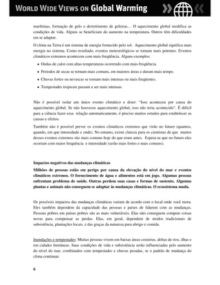 marítimas, formação de gelo e derretimento de geleiras… O aquecimento global modifica as
condições de vida. Alguns se beneficiam do aumento na temperatura. Outros têm dificuldades
em se adaptar.
O clima na Terra é um sistema de energia fornecido pelo sol. Aquecimento global significa mais
energia no sistema. Como resultado, eventos meteorológicos se tornam mais potentes. Eventos
climáticos extremos acontecem com mais freqüência. Alguns exemplos:
    ●   Ondas de calor com altas temperaturas ocorrendo com mais freqüência.
    ●   Períodos de secas se tornam mais comuns, em maiores áreas e duram mais tempo.
    ●   Chuvas fortes ou nevascas se tornam mais intensas ou mais freqüentes.
    ●   Tempestades tropicais passam a ser mais intensas.


Não é possível isolar um único evento climático e dizer: “Isso aconteceu por causa do
aquecimento global. Se não houvesse aquecimento global, isso não teria acontecido”. É difícil
para a ciência fazer essa relação automaticamente, é preciso muitos estudos para estabelecer as
causas e efeitos.
Também não é possível prever os eventos climáticos extremos que virão no futuro (quantos,
quando, em que intensidade e onde). No entanto, existe clareza para os cientistas de que muitos
desses eventos extremos são mais comuns hoje do que eram antes. Espera-se que no futuro eles
ocorram com maior frequência e intensidade (serão mais fortes e mais comuns).



Impactos negativos das mudanças climáticas
Milhões de pessoas estão em perigo por causa da elevação do nível do mar e eventos
climáticos extremos. O fornecimento de água e alimentos está em jogo. Algumas pessoas
enfrentam problema de saúde. Outras perdem suas casas e formas de sustento. Algumas
plantas e animais não conseguem se adaptar às mudanças climáticas. O ecossistema muda.


Os possíveis impactos das mudanças climáticas variam de acordo com o local onde você mora.
Eles também dependem da capacidade das pessoas e países de lidarem com as mudanças.
Pessoas pobres em países pobres são as mais vulneráveis. Elas não conseguem comprar coisas
novas para compensar as perdas. Elas, em geral, dependem de modos tradicionais de
subsistência, plantações locais, e das graças da natureza para abrigo e comida.


Inundações e tempestades: Muitas pessoas vivem em baixas áreas costeiras, deltas de rios, ilhas e
em cidades litorâneas. Suas condições de vida e subsistência serão influenciadas pelo aumento
do nível do mar, combinados com tempestades e chuvas pesadas, se o padrão de mudança do
clima continuar.


6
 