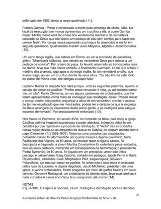 enforcado em 1553, tendo o corpo queimado (11).
Francis Gamba - Preso e condenado à morte pela sentença de Milão, Itália. No
local da execução, um monge apresentou um crucifixo a ele, a quem Gamba
disse: 'Minha mente está tão cheia dos verdadeiros méritos e da verdadeira
bondade de Cristo que não quero um pedaço de pau sem sentido para fazer-me
pensar Nele'. Por causa dessa expressão sua língua foi arrancada e ele foi em
seguida queimado. Igual destino tiveram Juan Alloysius, Algério e Jacob Bovellus
(12).
Um certo moço inglês, que estava em Roma, ao ver a procissão da eucaristia,
gritou: "Miseráveis idólatras, que deixais ao verdadeiro Deus para adorar a um
pedaço de comida". Por ordem do papa, foi levado amarrado ao tronco pelas ruas
de Roma; teve sua mão direita cortada, e finalmente queimado. Outro que sofreu o
martírio das chamas, logo após o do moço inglês, foi um venerável ancião, que
assim reagiu ao ver um crucifixo diante de seus olhos: "Se não tirares este ídolo
de diante de minha vista, me obrigas a cuspir nele"
Cipriano Bustia foi lançado aos cães porque, com as seguintes palavras, rejeitou o
convite de tornar-se católico: "Prefiro antes renunciar à vida, ou até mesmo tornar-
me um cão". Pablo Clemente, ao ver alguns cadáveres de protestantes, que lhe
foram apresentados como meio de conseguir sua retratação, disse: "Podeis matar
o corpo; porém, não podeis prejudicar a alma de um verdadeiro crente; e acerca
do terrível espetáculo que me mostrastes, podeis ter a certeza de que a vingança
de Deus alcançará os assassinos desta pobre gente, e os castigará pelo sangue
inocente derramado". Foi imediatamente enforcado (13).
Nos Vales de Piemonte, no século XVIII, no noroeste da Itália, país onde a Igreja
Católica detinha inegável supremacia e poder absoluto, inúmeras vidas foram
ceifadas porque rejeitaram a proposta de retratação. O "êxito" das atrocidades
nessa região deveu-se ao empenho do duque de Sabóia, de comum acordo com o
papa Clemente VIII (1592-1605). Vejamos uma amostra das atrocidades.
Sebastião Basan foi atormentado por quinze meses e depois queimado; Sara
Rastignote des Vignes, de 60 anos, ao recusar rezar a alguns santos, foi
destripada e degolada; a jovem Martha Constantine foi violentada pelos soldados,
teve os seios cortados, morrendo em conseqüência da hemorragia; o protestante
Pedro Symonds, de 80 anos, foi jogado em um precipício, amarrado pelos
pescoço e calcanhares; Esay Garcino, cortado em pedaços; Jacob Perrin e Maria
Raymondete, esfolados vivos; Magdalena Pilot, esquartejada; Giovanni
Pelanchion, por recusar tornar-se papista, foi amarrado a uma mula e arrastado
pelas ruas de Lucerna, e depois degolado; Jacob Michelino, presbítero de uma
igreja, e vários protestantes, foram pregados por meio de garfos fixados em seus
ventres; Giovanni Rostagnal, um protestante de oitenta anos, teve suas orelhas e
nariz cortados e assim encontrou ficou sangrando até morrer (14).
NOTAS:
01) JANUS, O Papa e o Concílio, 2a ed., tradução e introdução por Rui Barbosa,
Reverendo Gilson de Oliveira Pastor da Igreja Presbiteriana de Nova Vida
10
 