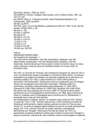 São Paulo, Saraiva, 1930, pp. 521/2
02) DONATO, Hernani, Coleção Vidas Ilustres, vol.VI, Editora Cultrix, 1961, pp.
147,151,152.
03) WHITE, Ellen G., O Grande Conflito, Casa Publicadora Brasileira, Ed.
Condensada, 1992, pp.50/59.
04) Ibid. pp.68/71
05) FOX, John, O Livro dos Mártires, publicado em latim em 1554, 1a ed., Rio de
Janeiro: CPAD, 2001, p. 86
06) Ibid. p. 100
07) Ibid. p.100/101
08) Ibid.p.101
09) Ibid.p.117/118
10) Ibid. p.114/115
11) Ibid. p.116
12) Ibid. p.117
13) Ibid.p.127/129
14) Ibid. pp. 120/125
Parte II
INQUISIÇÃO NUNCA MAIS
As Fogueiras da Inquisição - I
"Em tudo somos atribulados, mas não angustiados; perplexos, mas não
desanimados; perseguidos, mas não desamparados; abatidos, mas não
destruídos, levando sempre por toda a parte o morrer do Senhor Jesus no nosso
corpo, para que a vida de Jesus se manifeste também em nosso corpo" (2
Coríntios 4.8-9).
Em 1231, no Concílio de Toulouse, sob a liderança d Gregório IX, papa de 1227 a
1241, foi oficialmente criada a Inquisição ou Tribunal do Santo Ofício, um tribunal
eclesiástico que julgava os hereges e as pessoas suspeitas de se desviarem da
ortodoxia católica. Em 1252, o papa Inocêncio IV (1243-1254) publicou o
documento "Ad Exstirpanda", autorizando a tortura e declarando que "os hereges
devem ser esmagados como serpentes venenosas". Referida ordem foi
confirmada, renovada e reforçada pelos papas Alexandre IV (1254-1261),
Clemente IV (1265-1268), Nicolau IV (1288-1292), Bonifácio VIII (1294-1303).
Na reforma da cúria realizada por Pio X em 1908, O Tribunal do Santo Ofício
transformou-se na Congregação do Santo Ofício e, em 1965, após a reforma de
Paulo VI, subsistiu como Congregação para a Doutrina da Fé. Oficialmente, a
Inquisição durou mais de cinco séculos.
As perseguições e matança, todavia, se iniciaram muito antes de 1231. Adriano
IV, papa de 1154 a 1159, "mandou executar [em 1155] o turbulento Arnaldo de
Bréscia por enforcamento, depois mandou queimá-lo e atirar no Tibre as suas
cinzas" (1). O crime do religioso italiano Bréscia foi opor-se ao poder temporal dos
papas. Em 1179, o terceiro Concílio de Latrão, decretou a perseguição
permanente aos "hereges". Pelo quarto Concílio de Latrão, em 1215, os
governantes seculares receberam ordens para confiscar os bens dos "hereges" e
depois os executar, sob pena de, não o fazendo, serem excomungados e sofrerem
Reverendo Gilson de Oliveira Pastor da Igreja Presbiteriana de Nova Vida
11
 