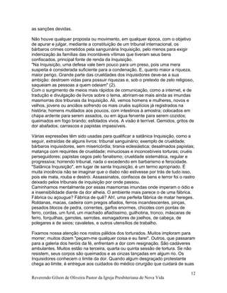 as sanções devidas.
Não houve qualquer proposta ou movimento, em qualquer época, com o objetivo
de apurar e julgar, mediante a constituição de um tribunal internacional, os
bárbaros crimes cometidos pela sanguinária Inquisição, pelo menos para exigir
indenização às famílias das incontáveis vítimas que tiveram seus bens
confiscados, principal fonte de renda da Inquisição.
"Na Inquisição, uma defesa vale bem pouco para um preso, pois uma mera
suspeita é considerada suficiente para a condenação. E, quanto maior a riqueza,
maior perigo. Grande parte das crueldades dos inquisidores deve-se a sua
ambição: destroem vidas para possuir riquezas e, sob o pretexto de zelo religioso,
saqueiam as pessoas a quem odeiam" (2).
Com o surgimento de meios mais rápidos de comunicação, como a internet, e de
tradução e divulgação de livros sobre o tema, abriram-se mais ainda as imundas
masmorras dos tribunais da Inquisição. Ali, vemos homens e mulheres, novos e
velhos, jovens ou anciãos sofrendo os mais cruéis suplícios já registrados na
história; homens mutilados aos poucos, com intestinos à amostra; colocados em
chapa ardente para serem assados, ou em água fervente para serem cozidos;
queimados em fogo brando; esfolados vivos. A visão é terrível. Gemidos, gritos de
dor abafados; carrascos e papistas impassíveis.
Várias expressões têm sido usadas para qualificar a satânica Inquisição, como a
seguir, extraídas de alguns livros: tribunal sanguinário; exemplo de crueldade;
bárbaros inquisidores, sem misericórdia; tirania eclesiástica; desalmados papistas;
matança com requintes de crueldade; minuciosas e inconcebíveis torturas; cruéis
perseguidores; papistas cegos pelo fanatismo; crueldade sistemática, regular e
progressiva; horrendo tribunal, nada o excedendo em barbarismo e ferocidade.
"Satânica Inquisição", em lugar de santa Inquisição, é um termo apropriado. É
muita inocência não se imaginar que o diabo não estivesse por trás de tudo isso,
pois ele mata, rouba e destrói. Assassinatos, confiscos de bens e terror foi o rastro
deixado pelos tribunais de inquisição por onde passou.
Caminhamos mentalmente por essas masmorras imundas onde imperam o ódio e
a insensibilidade diante da dor alheia. O ambiente mais parece o de uma fábrica.
Fábrica ou açougue? Fábrica de quê? Ah!, uma perfeita fábrica de matar hereges.
Roldanas, macas, cadeira com pregos afiados, ferros incandescentes, pinças,
pesados blocos de pedra, correntes, garfos enormes, chicotes com pontas de
ferro, cordas, um funil, um machado afiadíssimo, guilhotina, tronco, máscaras de
ferro, forquilhas, garrotes, serrotes, esmagadores de joelhos, de cabeça, de
polegares e de seios; cavaletes, e outros utensílios de trabalho.
Fixamos nossa atenção nos rostos pálidos dos torturados. Muitos imploram para
morrer; muitos dizem "peçam-me qualquer coisa e eu farei". Outros, que passaram
para a galeria dos heróis da fé, enfrentam a dor com resignação. São cadáveres
ambulantes. Muitos estão na terceira, quarta ou quinta sessão de tortura. Se não
resistem, seus corpos são queimados e as cinzas lançadas em algum rio. Os
Inquisidores conhecem o limite da dor. Quando algum desgraçado protestante
chega ao limite, é entregue aos cuidados do médico cirurgião que cuidará de suas
Reverendo Gilson de Oliveira Pastor da Igreja Presbiteriana de Nova Vida
12
 