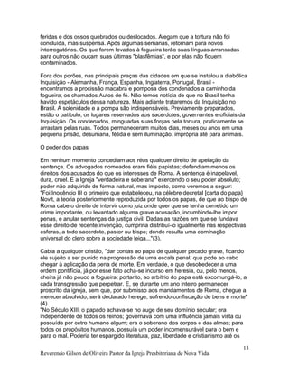 feridas e dos ossos quebrados ou deslocados. Alegam que a tortura não foi
concluída, mas suspensa. Após algumas semanas, retornam para novos
interrogatórios. Os que forem levados à fogueira terão suas línguas arrancadas
para outros não ouçam suas últimas "blasfêmias", e por elas não fiquem
contaminados.
Fora dos porões, nas principais praças das cidades em que se instalou a diabólica
Inquisição - Alemanha, França, Espanha, Inglaterra, Portugal, Brasil -
encontramos a procissão macabra e pomposa dos condenados a caminho da
fogueira, os chamados Autos de fé. Não temos notícia de que no Brasil tenha
havido espetáculos dessa natureza. Mais adiante trataremos da Inquisição no
Brasil. A solenidade e a pompa são indispensáveis. Previamente preparados,
estão o patíbulo, os lugares reservados aos sacerdotes, governantes e oficiais da
Inquisição. Os condenados, minguadas suas forças pela tortura, praticamente se
arrastam pelas ruas. Todos permaneceram muitos dias, meses ou anos em uma
pequena prisão, desumana, fétida e sem iluminação, imprópria até para animais.
O poder dos papas
Em nenhum momento concediam aos réus qualquer direito de apelação da
sentença. Os advogados nomeados eram fiéis papistas; defendiam menos os
direitos dos acusados do que os interesses de Roma. A sentença é inapelável,
dura, cruel. É a Igreja "verdadeira e soberana" exercendo o seu poder absoluto;
poder não adquirido de forma natural, mas imposto, como veremos a seguir:
"Foi Inocêncio III o primeiro que estabeleceu, na célebre decretal [carta do papa}
Novit, a teoria posteriormente reproduzida por todos os papas, de que ao bispo de
Roma cabe o direito de intervir como juiz onde quer que se tenha cometido um
crime importante, ou levantado alguma grave acusação, incumbindo-lhe impor
penas, e anular sentenças da justiça civil. Dadas as razões em que se fundava
esse direito de recente invenção, cumpriria distribuí-lo igualmente nas respectivas
esferas, a todo sacerdote, pastor ou bispo; donde resulta uma dominação
universal do clero sobre a sociedade leiga..."(3).
Cabia a qualquer cristão, "dar contas ao papa de qualquer pecado grave, ficando
ele sujeito a ser punido na progressão de uma escala penal, que pode ao cabo
chegar à aplicação da pena de morte. Em verdade, o que desobedecer a uma
ordem pontifícia, já por esse fato acha-se incurso em heresia, ou, pelo menos,
cheira já não pouco a fogueira; portanto, ao arbítrio do papa está excomungá-lo, a
cada transgressão que perpetrar. E, se durante um ano inteiro permanecer
proscrito da igreja, sem que, por submisso aos mandamentos de Roma, chegue a
merecer absolvido, será declarado herege, sofrendo confiscação de bens e morte"
(4).
"No Século XIII, o papado achava-se no auge de seu domínio secular; era
independente de todos os reinos; governava com uma influência jamais vista ou
possuída por cetro humano algum; era o soberano dos corpos e das almas; para
todos os propósitos humanos, possuía um poder incomensurável para o bem e
para o mal. Poderia ter espargido literatura, paz, liberdade e cristianismo até os
Reverendo Gilson de Oliveira Pastor da Igreja Presbiteriana de Nova Vida
13
 