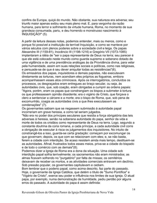 confins da Europa, quiçá do mundo. Não obstante, sua natureza era adversa; seu
triunfo maior apenas exibiu seu mais pleno mal. E, para vergonha da razão
humana, para terror e sofrimento da virtude humana, Roma, no momento de sua
grandeza consumada, pariu, e deu horrendo e monstruoso nascimento à
INQUISIÇÃO!" (5).
A partir da leitura dessas notas, podemos entender, mais ou menos, como e
porque foi possível a instituição da terrível Inquisição, e como se manteve por
vários séculos com plenos poderes sobre a sociedade civil e leiga. Os papas
Alexandre III (1159-81), Inocêncio III (1198-1216) e Gregório VII (1073-1085)
implantaram a idéia de "ser o papa representante de Deus na terra; seu parecer é
que ele está colocado neste mundo como guarda supremo e soberano dotado de
uma vigilância e de uma previdência análogas às da Providência divina, para velar
pela humanidade, assim em suas relações sociais e políticas, como nas religiosas,
e persuade-se de que é seu dever aniquilar todas as resistências"(6).
Os emissários dos papas, inquisidores e demais papistas, não executavam
diretamente as torturas, nem acendiam eles próprios as fogueiras, embora
acompanhassem esses atos criminosos. Após os interrogatórios, concluídos os
processos, os desgraçados eram entregues ao braço secular, ou seja, às
autoridades civis, que, sob coação, eram obrigadas a cumprir as ordens papais:
"Agora, porém, eram os papas que constrangiam os bispos a submeter à tortura
os que professassem opinião dissidente; era o vigário de Cristo, que forçava o
clero a sentenciar a cárcere e a morte; era o bispo de Roma, que, sob pena de
excomunhão, coagia as autoridades civis a que lhes executassem as
condenações" (7).
Os governantes sabiam que se negassem submissão à autoridade papal
incorreriam em grave heresia, e como tal seriam julgados.
"Não era no poder dos príncipes seculares que residia a força obrigatória das leis
adversas à heresia, senão na soberana autoridade do papa, senhor da vida e
morte de todos os cristãos como representante de Deus na terra. Logo, segundo a
constante doutrina da cúria romana, a cada príncipe, a cada autoridade civil corre
a obrigação de executar à risca os julgamentos dos inquisidores. No intuito de
constrangê-los a isso, guarda-se certa gradação: começam por excomungar os
que governam; depois, os que com se relacionam com eles; e, se não basta,
ferem a cidade com interdição. Se acaso resistem ainda mais tempo, destituem-se
as autoridades. Afinal, frustrados todos esses meios, priva-se a cidade do bispado
e de todo o comércio com as demais"(8).
Podemos dizer a Igreja de Roma era a dona da situação. Uma cidade sob
interdição papal sofria terrivelmente; os sacramentos não eram ministrados; as
almas ficavam sofrendo no "purgatório" por falta de missas; os cemitérios
deixavam de receber os mortos, e as atividades comerciais entravam em declínio.
Sob pressão popular, os governantes capitulavam e cediam.
Bom lembrar que o poderio papal, como acima descrito, faz parte do passado.
Hoje, o governante da Igreja Católica, que detém o título de "Sumo Pontífice" e
"Vigário de Cristo", exerce seu poder e influência nos limites de sua Igreja. O atual
papa, por exemplo, numa demonstração de humildade, pediu perdão por alguns
erros do passado. A autoridade do papa é assim definida:
Reverendo Gilson de Oliveira Pastor da Igreja Presbiteriana de Nova Vida
14
 