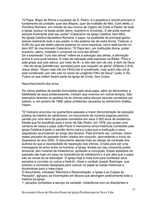 "O Papa, Bispo de Roma e sucessor de S. Pedro, é o perpétuo e visível princípio e
fundamento da unidade, quer dos Bispos, quer da multidão de fiéis. Com efeito, o
Pontífice Romano, em virtude de seu múnus de Vigário de Cristo e Pastor de toda
a Igreja, possui na Igreja poder pleno, supremo e universaL. E ele pode exercer
sempre livremente este seu poder" (Catecismo da Igreja Católica, item 882).
Na Igreja Católica Apostólica Romana, o papa, na qualidade de principal gestor,
exerce realmente todo o seu poder, e não poderia ser de outra forma. Todavia, a
ICAR diz que ele detém plenos poderes no reino espiritual, como está escrito no
item 937 do mencionado Catecismo: "O Papa tem, por instituição divina, poder
supremo, pleno, imediato e universal na cura das almas".
Se a expressão "cura das almas" refere-se à salvação das almas, a afirmação
acima é uma pura heresia. O meio de salvação está expresso na Bíblia: "Pois é
pela graça que sois salvos, por meio da fé - e isto não vem de vós, é dom de Deus
- não de obras [penitências, esmolas] para que ninguém se glorie" (Efésios 2.8-9).
Jesus disse: "Quem nele crê [no Filho] não é condenado, mas quem não crê já
está condenado, por não crer no nome do unigênito Filho de Deus" (João 3.18).
Todos os que crêem fazem parte da Igreja de Cristo, Seu Corpo.
Reconhecimento dos erros
Os vários pedidos de perdão formulados pelo atual papa, além de demonstrar a
falibilidade de seus predecessores, indicam que vivemos em outros tempos. São
exemplos recentes os pedidos há às vítimas pelos abusos sexuais cometidos por
padres, e, em janeiro de 1998, pelos problemas causados ao astrônomo Galileu.
Vejam:
"O Vaticano anunciou na quarta-feira passada a maior demonstração de expiação
pública da história do catolicismo: um documento de noventa páginas pedindo
perdão por uma série de pecados cometidos em seus 2.000 anos de existência.
Desde que foi escolhido para o trono de São Pedro, em 1978, por quase uma
centena de vezes o papa João Paulo II mencionou erros históricos cometidos pela
Igreja Católica e pediu o perdão divino para a culpa que a instituição e seus
seguidores acumularam ao longo dos tempos. Pela primeira vez, contudo, todos
esses pecados do passado foram citados em conjunto, aproveitando o início da
Quaresma do ano 2000. O documento atende mais ao desejo de contrição dos
autores do que à necessidade de reparação das vítimas. Criada para ser uma
mensageira do amor entre os homens, a Igreja, levada por seu crescente poder
temporal, deu mostras de intolerância, opressão e corrupção. Esses episódios do
passado são hoje um peso na consciência do catolicismo e é por eles que o papa
não se cansa de se desculpar. 'A Igreja hoje é mais livre para confessar seus
pecados e convidar os outros a fazê-lo', disse o cardeal Joseph Ratzinger, que
presidiu a comissão designada para colocar no papel as bases históricas e
doutrinárias para o mea-culpa.
O documento, intitulado "Memória e Reconciliação: a Igreja e as Culpas do
Passado", agrupou as incorreções em blocos que abrangem praticamente toda a
história da Igreja:
1. pecados cometidos a serviço da verdade: intolerância com os dissidentes e
Reverendo Gilson de Oliveira Pastor da Igreja Presbiteriana de Nova Vida
15
 