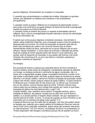guerras religiosas. Compreendem as cruzadas e a Inquisição.
2. pecados que comprometeram a unidade dos cristãos. Abrangem os grandes
cismas, que afastaram os católicos dos ortodoxos e dos protestantes,
principalmente.
3. pecados contra os judeus. Referem-se à campanha de depreciação contra o
povo judeu e de certa forma ao papel ambíguo da Santa Sé durante a perseguição
nazista aos judeus na II Guerra Mundial.
4. pecados contra os direitos dos povos e o respeito à diversidade cultural e
religiosa. Aqui o alvo é a evangelização forçada colocada a serviço da colonização
de povos dominados" (9).
É sabido que outros grupos religiosos cometeram excessos, mas também é
sabido, pelas evidências históricas, que a Inquisição superou tudo em barbárie e
desprezo pelo ser humano. Os crimes da Inquisição se agravam pelo fato de
terem sido cometidos por ordem e em nome de homens que se diziam
representantes diretos de Deus, partícipes de um grupo religioso que se auto-
intitula a "Igreja Verdadeira", a única capaz de promover a salvação das almas.
Qual era a Igreja de Cristo naquele tempo das trevas? A que caminhava, sob
açoites, para as fogueiras da Inquisição; a que apesar das torturas e da morte
iminente não renunciava à fé, ou era a que afiava o machado, preparava o
cadafalso e acendia as fogueiras?
Os hereges
Era acusada de heresia a pessoa que praticasse leitura de livros contrários à
doutrina católica; fosse amigo de protestante; manifestasse intenção de defender
um herege, ou tentasse amenizar o sofrimento de algum condenado; não ir à
missa com a regularidade exigida; pregar o evangelho livremente e vacilar na fé;
não aceitar a autoridade papal; não fazer qualquer gesto de reverência ao passar
defronte a um templo católico; colocar em dúvida a jurisdição da Inquisição; resistir
a algum dos oficiais; refutar qualquer dogma da Igreja Católica. "O papa Inocêncio
III declarava que o simples fato de não querer jurar, ou afirmar que o juramento
era um ato culposo, encerra heresia digna de morte. Também ordenou esse
mesmo papa que se tratasse como herege todo aquele que, fosse no que fosse,
divergisse do gênero de vida habitual entre o vulgo" (10).
A Igreja Católica, hoje, classifica como heresia "a negação pertinaz, após a
recepção do Batismo, de qualquer verdade que se deve crer com fé divina e
católica, ou a dúvida pertinaz a respeito dessa verdade". Diz que "apostasia é o
repúdio total da fé cristã", e cisma, "a recusa de sujeição ao Sumo Pontífice ou da
comunhão com os membros da Igreja a ele sujeitos" (11).
A Igreja de Roma diz que fora dela não há salvação, "por isso não podem salvar-
se aqueles que, sabendo que a Igreja católica foi fundada por Deus por meio de
Jesus Cristo como instituição necessária, apesar disso não quiserem nela entrar
ou nela perseverar" (12). Em resumo, na avaliação de Roma, os protestantes ou
"irmãos separados" são hereges e cismáticos porque não se sujeitam ao Sumo
Reverendo Gilson de Oliveira Pastor da Igreja Presbiteriana de Nova Vida
16
 