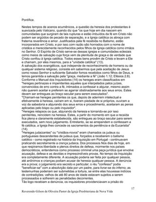 Pontífice.
Nestes tempos de acenos ecumênicos, a questão da heresia dos protestantes é
suavizada pelo Vaticano, quando diz que "os que hoje em dia nascem em
comunidades que surgiram de tais rupturas e estão imbuídos da fé em Cristo não
podem ser argüidos de pecado de separação, e a Igreja católica os abraça com
fraterna reverência e amor. Justificados pela fé recebida no Batismo, estão
incorporados em Cristo, e por isso com razão são honrados com o nome de
cristãos e merecidamente reconhecidos pelos filhos da Igreja católica como irmãos
no Senhor. O Espírito de Cristo serve-se dessas igrejas e comunidades eclesiais
como meios de salvação cuja força vem da plenitude de graça e de verdade que
Cristo confiou à Igreja católica. Todos esses bens provêm de Cristo e levam a Ele
e chamam, por eles mesmos, para a "unidade católica" (13).
A salvação dos evangélicos, que independe de reconhecimento de homens ou de
qualquer sistema religioso, consiste em sabermos que pela aceitação de Jesus
como nosso Senhor e suficiente Salvador fomos recebidos como filhos de Deus, e
temos garantida a salvação pela "graça, mediante a fé" (João 1.12; Efésios 2.8).
Conforme o Manuel dos Inquisidores (14) os hereges eram classificados em
"hereges pertinazes e impenitentes aqueles que interpelados pelos juízes,
convencidos de erro contra a fé, intimados a confessar e abjurar, mesmo assim
não querem aceitar e preferem se agarrar obstinadamente aos seus erros. Estes
devem ser entregues ao braço secular para serem executados".
"Chamam-se hereges penitentes os que, depois de aderirem intelectual e
efetivamente à heresia, caíram em si, tiveram piedade de si próprios, ouviram a
voz da sabedoria e abjurando dos seus erros e procedimento, aceitaram as penas
aplicadas pelo bispo ou pelo inquisidor".
"Hereges relapsos os que, abjurando da heresia e tornando-se por isso
penitentes, reincidem na heresia. Estes, a partir do momento em que a recaída
fica plena e claramente estabelecida, são entregues ao braço secular para serem
executados, sem novo julgamento. Entretanto, se se arrependem e confessam a
fé católica, a Igreja lhes concede os sacramentos da penitência e da Eucaristia"
(14).
"Hereges judaizantes" ou "cristãos-novos" eram chamados os judeus ou
portugueses descendentes de judeus que, forçados a receberem o batismo
católico - como registrado na história da Inquisição em Portugal - continuavam
praticando secretamente a crença judaica. Dos processos Nos dias de hoje, em
que respiramos liberdade e plenos direitos de defesa, mormente nos países
democráticos, entendemos como processo criminal uma peça jurídica que envolve
acusação, defesa e as devidas e imprescindíveis provas. No tempo da Inquisição
era completamente diferente. A acusação poderia ser feita por qualquer pessoa,
até anônimos e crianças podiam acusar de heresia qualquer pessoa. A denúncia
era a prova; o julgamento era secreto e particular; o réu "confesso" podia
"beneficiar-se" com a absolvição data por um padre, para livrar-se do inferno; as
testemunhas poderiam ser submetidas a tortura, se entre elas houvesse indícios
de contradições; velhos de até 80 anos de idade estavam sujeitos a serem
processados e sofrerem as penalidades decorrentes.
Tão logo recebiam a denúncia, os inquisidores providenciavam a prisão do
Reverendo Gilson de Oliveira Pastor da Igreja Presbiteriana de Nova Vida
17
 