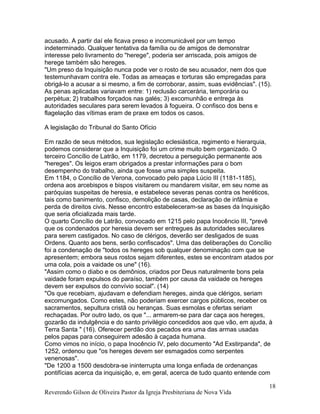 acusado. A partir daí ele ficava preso e incomunicável por um tempo
indeterminado. Qualquer tentativa da família ou de amigos de demonstrar
interesse pelo livramento do "herege", poderia ser arriscada, pois amigos de
herege também são hereges.
"Um preso da Inquisição nunca pode ver o rosto de seu acusador, nem dos que
testemunhavam contra ele. Todas as ameaças e torturas são empregadas para
obrigá-lo a acusar a si mesmo, a fim de corroborar, assim, suas evidências". (15).
As penas aplicadas variavam entre: 1) reclusão carcerária, temporária ou
perpétua; 2) trabalhos forçados nas galés; 3) excomunhão e entrega às
autoridades seculares para serem levados à fogueira. O confisco dos bens e
flagelação das vítimas eram de praxe em todos os casos.
A legislação do Tribunal do Santo Ofício
Em razão de seus métodos, sua legislação eclesiástica, regimento e hierarquia,
podemos considerar que a Inquisição foi um crime muito bem organizado. O
terceiro Concílio de Latrão, em 1179, decretou a perseguição permanente aos
"hereges". Os leigos eram obrigados a prestar informações para o bom
desempenho do trabalho, ainda que fosse uma simples suspeita.
Em 1184, o Concílio de Verona, convocado pelo papa Lúcio III (1181-1185),
ordena aos arcebispos e bispos visitarem ou mandarem visitar, em seu nome as
paróquias suspeitas de heresia, e estabelece severas penas contra os heréticos,
tais como banimento, confisco, demolição de casas, declaração de infâmia e
perda de direitos civis. Nesse encontro estabeleceram-se as bases da Inquisição
que seria oficializada mais tarde.
O quarto Concílio de Latrão, convocado em 1215 pelo papa Inocêncio III, "prevê
que os condenados por heresia devem ser entregues às autoridades seculares
para serem castigados. No caso de clérigos, deverão ser desligados de suas
Ordens. Quanto aos bens, serão confiscados". Uma das deliberações do Concílio
foi a condenação de "todos os hereges sob qualquer denominação com que se
apresentem; embora seus rostos sejam diferentes, estes se encontram atados por
uma cola, pois a vaidade os une" (16).
"Assim como o diabo e os demônios, criados por Deus naturalmente bons pela
vaidade foram expulsos do paraíso, também por causa da vaidade os hereges
devem ser expulsos do convívio social". (14)
"Os que recebiam, ajudavam e defendiam hereges, ainda que clérigos, seriam
excomungados. Como estes, não poderiam exercer cargos públicos, receber os
sacramentos, sepultura cristã ou heranças. Suas esmolas e ofertas seriam
rechaçadas. Por outro lado, os que "... armarem-se para dar caça aos hereges,
gozarão da indulgência e do santo privilégio concedidos aos que vão, em ajuda, à
Terra Santa " (16). Oferecer perdão dos pecados era uma das armas usadas
pelos papas para conseguirem adesão à caçada humana.
Como vimos no início, o papa Inocêncio IV, pelo documento "Ad Exstirpanda", de
1252, ordenou que "os hereges devem ser esmagados como serpentes
venenosas".
"De 1200 a 1500 desdobra-se ininterrupta uma longa enfiada de ordenanças
pontifícias acerca da inquisição, e, em geral, acerca de tudo quanto entende com
Reverendo Gilson de Oliveira Pastor da Igreja Presbiteriana de Nova Vida
18
 