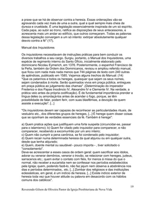 a praxe que se há de observar contra a heresia. Essas ordenações vão-se
agravando cada vez mais de uma a outra, qual a qual sempre mais cheia de
dureza e crueldade. É uma legislação essencialmente inspirada de um só espírito.
Cada papa, ao subir ao trono, ratifica as disposições de seus antecessores, e
acrescenta mais um andar ao edifício, que outros começaram. Todas as palavras
dessa legislação convergem a um só intento: extirpar absolutamente qualquer
desvio contra a fé" (17).
Manual dos Inquisidores
Os inquisidores necessitavam de instruções práticas para bem conduzir os
diversos trabalhos a seu cargo. Surgiu, portanto, o Manual dos Inquisidores, uma
espécie de regimento interno do Santo Ofício, inicialmente elaborado pelo
dominicano Nicolau Eymerich, em 1376. Posteriormente, o espanhol Francisco de
la Peña, também da Ordem dos Dominicanos, revisou e ampliou referido manual,
que ficou com nada mais nada menos que 744 páginas de texto com 240 outras
de apêndices, publicado em 1585. Vejamos alguns trechos do Manual: (14)
"Que os patarinos e todos os hereges, quaisquer que sejam os seus nomes,
sejam condenados à morte. Serão queimados vivos em praça pública, entregues
em praça pública ao julgamento das chamas" .(Determinação do imperador
Frederico e dos Papas Inocêncio IV, Alexandre IV e Clemente IV. Na verdade, a
prática veio antes da própria codificação). É de fundamental importância prender a
língua deles ou amordaçá-los antes de acender o fogo, porque, se têm
possibilidade de falar, podem ferir, com suas blasfêmias, a devoção de quem
assiste a execução". [...]
"Os inquisidores devem ser capazes de reconhecer as particularidades rituais, de
vestuário etc., dos diferentes grupos de hereges. [...]·É herege quem disser coisas
que se oponham às verdades essenciais da fé.·Também é herege":
a) Quem pratica ações que justifiquem uma forte suspeita (circuncidar-se, passar
para o islamismo); b) Quem for citado pelo inquisidor para comparecer, e não
comparecer, recebendo a excomunhão por um ano inteiro;
c) Quem não cumprir a pena canônica, se foi condenado pelo inquisidor;
d) Quem recair numa determinada heresia da qual abjurou ou em qualquer outra,
desde que tenha abjurado;
e) Quem, doente mental ou saudável - pouco importa - , tiver solicitado o
"consolamento".
Deve-se acrescentar a esses casos de ordem geral: quem sacrificar aos ídolos,
adorar ou venerar demônios, venerar o trovão, se relacionar com hereges, judeus,
sarracenos etc.; quem evitar o contato com fiéis, for menos à missa do que o
normal, não receber a eucaristia nem se confessar nos períodos estabelecidos
pela Igreja; quem, podendo fazê-lo, não faz jejum nem observa a abstinência nos
dias e períodos determinados.. etc. [...] Zombar dos religiosos e das instituições
eclesiásticas, em geral, é um indício de heresia. [...] Existe indício exterior de
heresia toda vez que houver atitude ou palavra em desacordo com os hábitos
comuns dos católicos".
Reverendo Gilson de Oliveira Pastor da Igreja Presbiteriana de Nova Vida
19
 