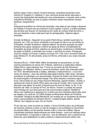 fazê-la vingar a todo o transe, homens brandos, caracteres benévolos como
Honório III, Gregório X, Celestino V, sem nenhuma dúvida teriam atenuado a
crueza das disposições decretadas por seus antecessores, e imposto raias a essa
onipotência ilimitada, em que os papas investiram esses inquisidores vorazes,
fanáticos, sanguinários"
(1)
Impossível quantificar as vítimas da Inquisição, mas sabe-se que chega a dezenas
de milhões o número dos que sofreram a pena capital, a tortura, a prisão perpétua;
das famílias que ficaram na mendicância em razão do confisco total dos bens; e
dos que deixaram a terra natal para fugir às perseguições. Vejamos alguns
exemplos.
Arnaldo de Bréscia - Seguidor do ex-padre Pedro Bruys, também queimado na
fogueira, em 1126, por haver combatido a corrupção do clero e se convertido ao
Evangelho, Arnaldo de Bréscia, religioso italiano, fez severa oposição ao poder
temporal dos papas; desejava o retorno da Igreja de Roma à simplicidade do
Evangelho da igreja primitiva; rejeitava os sacramentos; condenava a interferência
da igreja no Estado, a adoração aos mortos, o sacrifício da missa. Perseguido,
procurou refúgio na França, e depois na Suíça. Em 1155, sob o comando direto do
papa Adriano IV, foi denunciado, preso em Roma, enforcado e seu corpo reduzido
a cinzas.
Giordano Bruno - (1548-1600). Mártir da liberdade do pensamento, um dos
maiores pensadores do século XVI. Filósofo, astrônomo e matemático italiano,
Filippo Bruno, após ingressar aos 17 anos no convento de San Domenico
Maggiore, em Nápoles, adotou o nome de Giordano, tendo sido ordenado padre
em 1572. Semelhantemente a Galileu, defendeu o heliocentrismo - o sol como
centro do sistema -, tese não admitida pela Igreja Católica. Além disso, Giordano
acreditava na astrologia e na reencarnação. Expulso da Ordem dos Dominicanos,
foi excomungado e considerado herege. Fez vários estudos e escreveu alguns
livros. Denunciado por seu amigo Giovanni Mocenigo, papista fanático, recebeu a
sentença de morte do Santo Ofício após oito anos em prisão. Sem nunca haver
abjurado suas idéias, foi levado à fogueira aos 52 anos de idade, no dia 17 de
fevereiro de 1600, no Campo di Fiori, em Roma. Tiveram o cuidado de colocar
uma mordaça em sua boca para que não pronunciasse qualquer "blasfêmia".
Olhou com indiferença e desprezo um crucifixo que fora colocado diante dele, para
ser beijado. Em carta de 14.2.2000 dirigida ao Reverendo Reitor da Pontifícia
Faculdade Teológica da Itália Meridional, por ocasião de um congresso de estudos
sobre a personalidade de Giordano Bruno, o cardeal Ângelo Solano, admite
"falhas" com relação ao caso. Eis um trecho:
"É por isto que, entre os sinais do Jubileu, o Sumo Pontífice pôs o da purificação
da memória, pedindo a todos um ato de coragem e de humildade ao reconhecer
as próprias faltas e as de quantos tiveram e têm o nome de cristãos. Alguns
importantes simpósios desenvolveram-se nesta direção - como por exemplo sobre
o anti-semitismo, a inquisição e João Hus - que se realizaram com o patrocínio da
Santa Sé, para estabelecer no plano histórico o desenvolvimento efetivo dos
Reverendo Gilson de Oliveira Pastor da Igreja Presbiteriana de Nova Vida
2
 