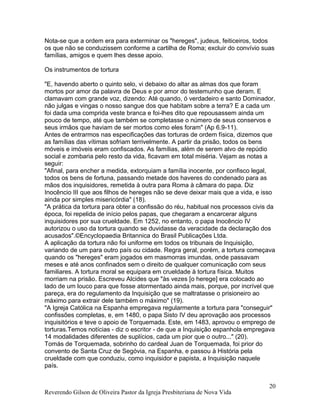 Nota-se que a ordem era para exterminar os "hereges", judeus, feiticeiros, todos
os que não se conduzissem conforme a cartilha de Roma; excluir do convívio suas
famílias, amigos e quem lhes desse apoio.
Os instrumentos de tortura
"E, havendo aberto o quinto selo, vi debaixo do altar as almas dos que foram
mortos por amor da palavra de Deus e por amor do testemunho que deram. E
clamavam com grande voz, dizendo: Até quando, ó verdadeiro e santo Dominador,
não julgas e vingas o nosso sangue dos que habitam sobre a terra? E a cada um
foi dada uma comprida veste branca e foi-lhes dito que repousassem ainda um
pouco de tempo, até que também se completasse o número de seus conservos e
seus irmãos que haviam de ser mortos como eles foram" (Ap 6.9-11).
Antes de entrarmos nas especificações das torturas de ordem física, dizemos que
as famílias das vítimas sofriam terrivelmente. A partir da prisão, todos os bens
móveis e imóveis eram confiscados. As famílias, além de serem alvo de repúdio
social e zombaria pelo resto da vida, ficavam em total miséria. Vejam as notas a
seguir:
"Afinal, para encher a medida, extorquiam a família inocente, por confisco legal,
todos os bens de fortuna, passando metade dos haveres do condenado para as
mãos dos inquisidores, remetida à outra para Roma à câmara do papa. Diz
Inocêncio III que aos filhos de hereges não se deve deixar mais que a vida, e isso
ainda por simples misericórdia" (18).
"A prática da tortura para obter a confissão do réu, habitual nos processos civis da
época, foi repelida de início pelos papas, que chegaram a encarcerar alguns
inquisidores por sua crueldade. Em 1252, no entanto, o papa Inocêncio IV
autorizou o uso da tortura quando se duvidasse da veracidade da declaração dos
acusados".©Encyclopaedia Britannica do Brasil Publicações Ltda.
A aplicação da tortura não foi uniforme em todos os tribunais de Inquisição,
variando de um para outro país ou cidade. Regra geral, porém, a tortura começava
quando os "hereges" eram jogados em masmorras imundas, onde passavam
meses e até anos confinados sem o direito de qualquer comunicação com seus
familiares. A tortura moral se equipara em crueldade à tortura física. Muitos
morriam na prisão. Escreveu Alcides que "às vezes [o herege] era colocado ao
lado de um louco para que fosse atormentado ainda mais, porque, por incrível que
pareça, era do regulamento da Inquisição que se maltratasse o prisioneiro ao
máximo para extrair dele também o máximo" (19).
"A Igreja Católica na Espanha empregava regularmente a tortura para "conseguir"
confissões completas, e, em 1480, o papa Sisto IV deu aprovação aos processos
inquisitórios e teve o apoio de Torquemada. Este, em 1483, aprovou o emprego de
torturas.Temos notícias - diz o escritor - de que a Inquisição espanhola empregava
14 modalidades diferentes de suplícios, cada um pior que o outro..." (20).
Tomás de Torquemada, sobrinho do cardeal Juan de Torquemada, foi prior do
convento de Santa Cruz de Segóvia, na Espanha, e passou à História pela
crueldade com que conduziu, como inquisidor e papista, a Inquisição naquele
país.
Reverendo Gilson de Oliveira Pastor da Igreja Presbiteriana de Nova Vida
20
 