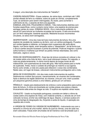 A seguir, uma descrição dos instrumentos de "trabalho":
CADEIRA INQUISITÓRIA - Essas cadeiras, de vários tipos, continham até 1.600
pontas afiadas de ferro ou madeira, sobre as quais as vítimas, completamente
nuas, se sentavam para serem interrogadas. Às vezes, para aumentar o
sofrimento do réu, o assento de ferro era aquecido.
ESMAGA JOELHOS, POLEGARES E MÃOS - Três instrumentos distintos com
funções específicas, como o próprio nome indica; uma espécie de prensa para
esmagar partes do corpo. ESMAGA SEIOS - Era o instrumento preferido no
século XV para torturar as mulheres acusadas de bruxaria. O seio era envolvido
por um ferro retangular, bastante aquecido. Mediante bruscos movimentos
circulares, os seios eram esmagados.
DESPERTADOR - Uma dos mais terríveis instrumentos de tortura. Era uma
espécie de cavalete de madeira ou de ferro, com um vértice pontiagudo. Puxados
por cordas ligadas a roldanas, os hereges eram suspensos até certa altura;
depois, num lance rápido, eram lançados sobre o "despertador", de tal forma que
o ânus e partes sexuais tocassem a ponta da pirâmide. Pode-se imaginar o quanto
sofria homens e mulheres que tinham as partes íntimas rebentadas, tais como
testículos, vagina e cóccix.
RODA DE DESPEDAÇAMENTO - Esse tipo de tortura consistia em colocar o réu
de costas sobre uma roda de ferro, sob a qual colocavam brasas. Em seguida, a
roda era girada lentamente. A vítima morria depois de longas horas de dor
indescritível, com queimaduras do mais alto grau. Não havia pressa para a morte
do supliciado. Antes, havia o cuidado de prolongar ao máximo a sua agonia.
Numa outra versão, a roda era usada para dilacerar o corpo dos condenados.
Neste caso, em lugar de brasas, colocavam instrumentos pontiagudos sob a roda.
MESA DE EVISCERAÇÃO - Um dos mais cruéis instrumentos de suplício.
Destinava-se a extrair aos poucos, mecanicamente, as vísceras dos condenados.
Após a abertura da região abdominal, as vísceras, uma por uma, eram puxadas
por pequenos ganchos presos a uma roldana, girada por um carrasco.
PÊNDULO - Usado para deslocamento de ombros e como preparativo para outros
tipos de tortura. A vítima era levantada por cordas presas aos pulsos e depois
bruscamente solta antes de chegar ao solo. O suplício era repetido várias vezes.
CAVALETE - Usado na Inquisição portuguesa, consistia em deitar a vítima de
costas sobre uma espécie de mesa, com material cortante, e, através de um funil
colocado na boca, encher seu estômago de água. Depois, o carrasco pulava em
cima da barriga do desgraçado réu, forçando a saída do líquido. A operação era
repetida até a morte.
A VIRGEM DE FERRO OU VIRGEM DE NUREMBERG - Instrumento oco com o
tamanho e a forma de uma mulher, dentro do qual as vítimas, uma de cada vez,
eram colocadas. Facas eram arrumadas de tal maneira e sob tal pressão que o
Reverendo Gilson de Oliveira Pastor da Igreja Presbiteriana de Nova Vida
21
 