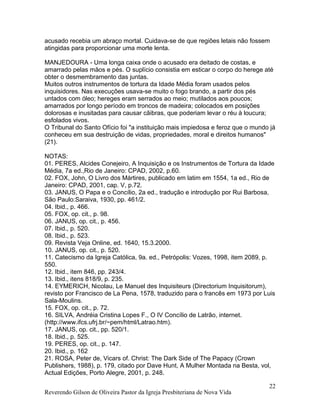 acusado recebia um abraço mortal. Cuidava-se de que regiões letais não fossem
atingidas para proporcionar uma morte lenta.
MANJEDOURA - Uma longa caixa onde o acusado era deitado de costas, e
amarrado pelas mãos e pés. O suplício consistia em esticar o corpo do herege até
obter o desmembramento das juntas.
Muitos outros instrumentos de tortura da Idade Média foram usados pelos
inquisidores. Nas execuções usava-se muito o fogo brando, a partir dos pés
untados com óleo; hereges eram serrados ao meio; mutilados aos poucos;
amarrados por longo período em troncos de madeira; colocados em posições
dolorosas e inusitadas para causar cãibras, que poderiam levar o réu à loucura;
esfolados vivos.
O Tribunal do Santo Ofício foi "a instituição mais impiedosa e feroz que o mundo já
conheceu em sua destruição de vidas, propriedades, moral e direitos humanos"
(21).
NOTAS:
01. PERES, Alcides Conejeiro, A Inquisição e os Instrumentos de Tortura da Idade
Média, 7a ed.,Rio de Janeiro: CPAD, 2002, p.60.
02. FOX, John, O Livro dos Mártires, publicado em latim em 1554, 1a ed., Rio de
Janeiro: CPAD, 2001, cap. V, p.72.
03. JANUS, O Papa e o Concílio, 2a ed., tradução e introdução por Rui Barbosa,
São Paulo:Saraiva, 1930, pp. 461/2.
04. Ibid., p. 466.
05. FOX, op. cit., p. 98.
06. JANUS, op. cit., p. 456.
07. Ibid., p. 520.
08. Ibid., p. 523.
09. Revista Veja Online, ed. 1640, 15.3.2000.
10. JANUS, op. cit., p. 520.
11. Catecismo da Igreja Católica, 9a. ed., Petrópolis: Vozes, 1998, item 2089, p.
550.
12. Ibid., item 846, pp. 243/4.
13. Ibid., itens 818/9, p. 235.
14. EYMERICH, Nicolau, Le Manuel des Inquisiteurs (Directorium Inquisitorum),
revisto por Francisco de La Pena, 1578, traduzido para o francês em 1973 por Luis
Sala-Moulins.
15. FOX, op. cit., p. 72.
16. SILVA, Andréia Cristina Lopes F., O IV Concílio de Latrão, internet.
(http://www.ifcs.ufrj.br/~pem/html/Latrao.htm).
17. JANUS, op. cit., pp. 520/1.
18. Ibid., p. 525.
19. PERES, op. cit., p. 147.
20. Ibid., p. 162
21. ROSA, Peter de, Vicars of. Christ: The Dark Side of The Papacy (Crown
Publishers, 1988), p. 179, citado por Dave Hunt, A Mulher Montada na Besta, vol,
Actual Edições, Porto Alegre, 2001, p. 248.
Reverendo Gilson de Oliveira Pastor da Igreja Presbiteriana de Nova Vida
22
 